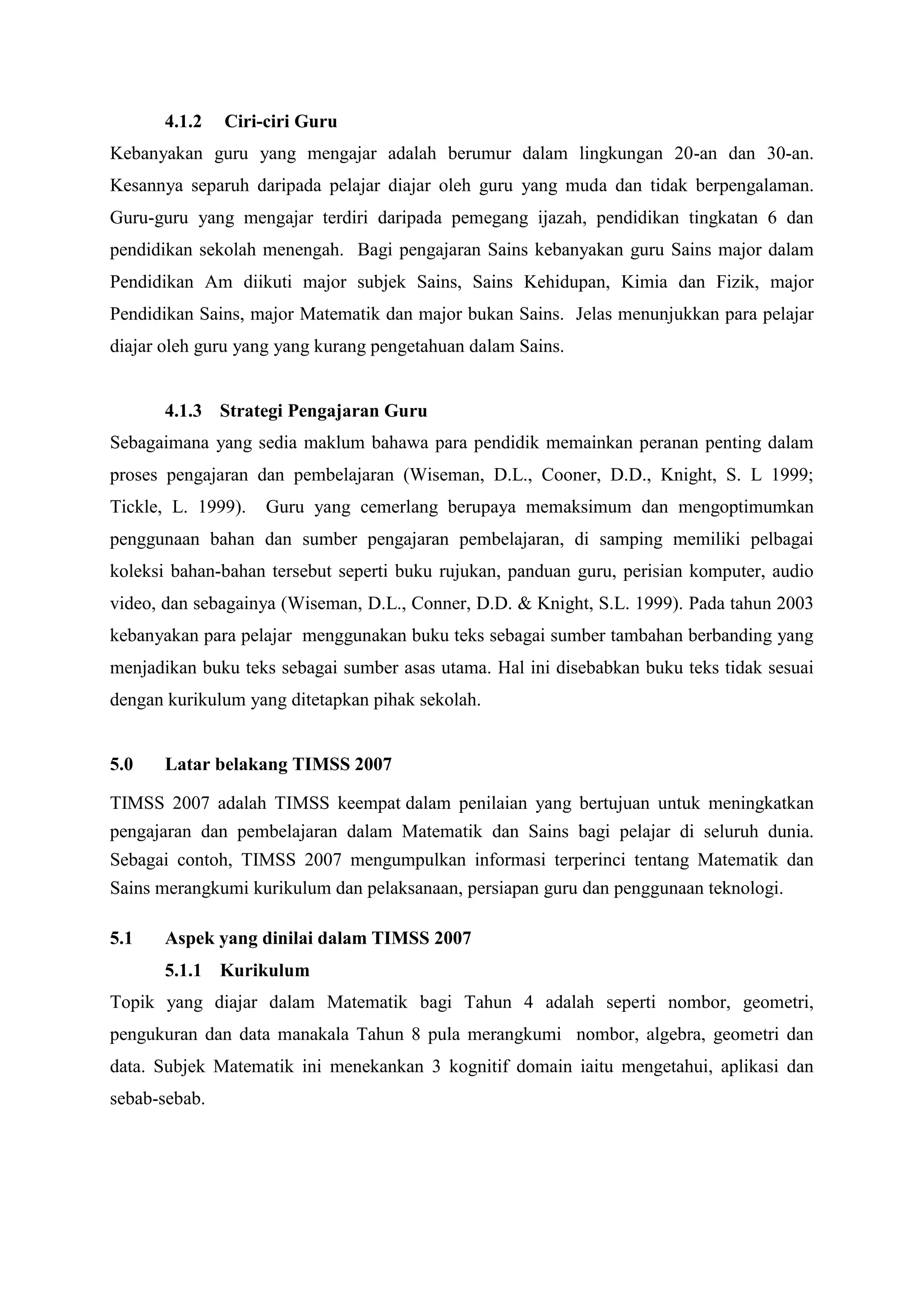 4.1.2   Ciri-ciri Guru
Kebanyakan guru yang mengajar adalah berumur dalam lingkungan 20-an dan 30-an.
Kesannya separuh daripada pelajar diajar oleh guru yang muda dan tidak berpengalaman.
Guru-guru yang mengajar terdiri daripada pemegang ijazah, pendidikan tingkatan 6 dan
pendidikan sekolah menengah. Bagi pengajaran Sains kebanyakan guru Sains major dalam
Pendidikan Am diikuti major subjek Sains, Sains Kehidupan, Kimia dan Fizik, major
Pendidikan Sains, major Matematik dan major bukan Sains. Jelas menunjukkan para pelajar
diajar oleh guru yang yang kurang pengetahuan dalam Sains.


       4.1.3 Strategi Pengajaran Guru
Sebagaimana yang sedia maklum bahawa para pendidik memainkan peranan penting dalam
proses pengajaran dan pembelajaran (Wiseman, D.L., Cooner, D.D., Knight, S. L 1999;
Tickle, L. 1999).   Guru yang cemerlang berupaya memaksimum dan mengoptimumkan
penggunaan bahan dan sumber pengajaran pembelajaran, di samping memiliki pelbagai
koleksi bahan-bahan tersebut seperti buku rujukan, panduan guru, perisian komputer, audio
video, dan sebagainya (Wiseman, D.L., Conner, D.D. & Knight, S.L. 1999). Pada tahun 2003
kebanyakan para pelajar menggunakan buku teks sebagai sumber tambahan berbanding yang
menjadikan buku teks sebagai sumber asas utama. Hal ini disebabkan buku teks tidak sesuai
dengan kurikulum yang ditetapkan pihak sekolah.


5.0    Latar belakang TIMSS 2007

TIMSS 2007 adalah TIMSS keempat dalam penilaian yang bertujuan untuk meningkatkan
pengajaran dan pembelajaran dalam Matematik dan Sains bagi pelajar di seluruh dunia.
Sebagai contoh, TIMSS 2007 mengumpulkan informasi terperinci tentang Matematik dan
Sains merangkumi kurikulum dan pelaksanaan, persiapan guru dan penggunaan teknologi.

5.1    Aspek yang dinilai dalam TIMSS 2007
       5.1.1 Kurikulum
Topik yang diajar dalam Matematik bagi Tahun 4 adalah seperti nombor, geometri,
pengukuran dan data manakala Tahun 8 pula merangkumi nombor, algebra, geometri dan
data. Subjek Matematik ini menekankan 3 kognitif domain iaitu mengetahui, aplikasi dan
sebab-sebab.
 