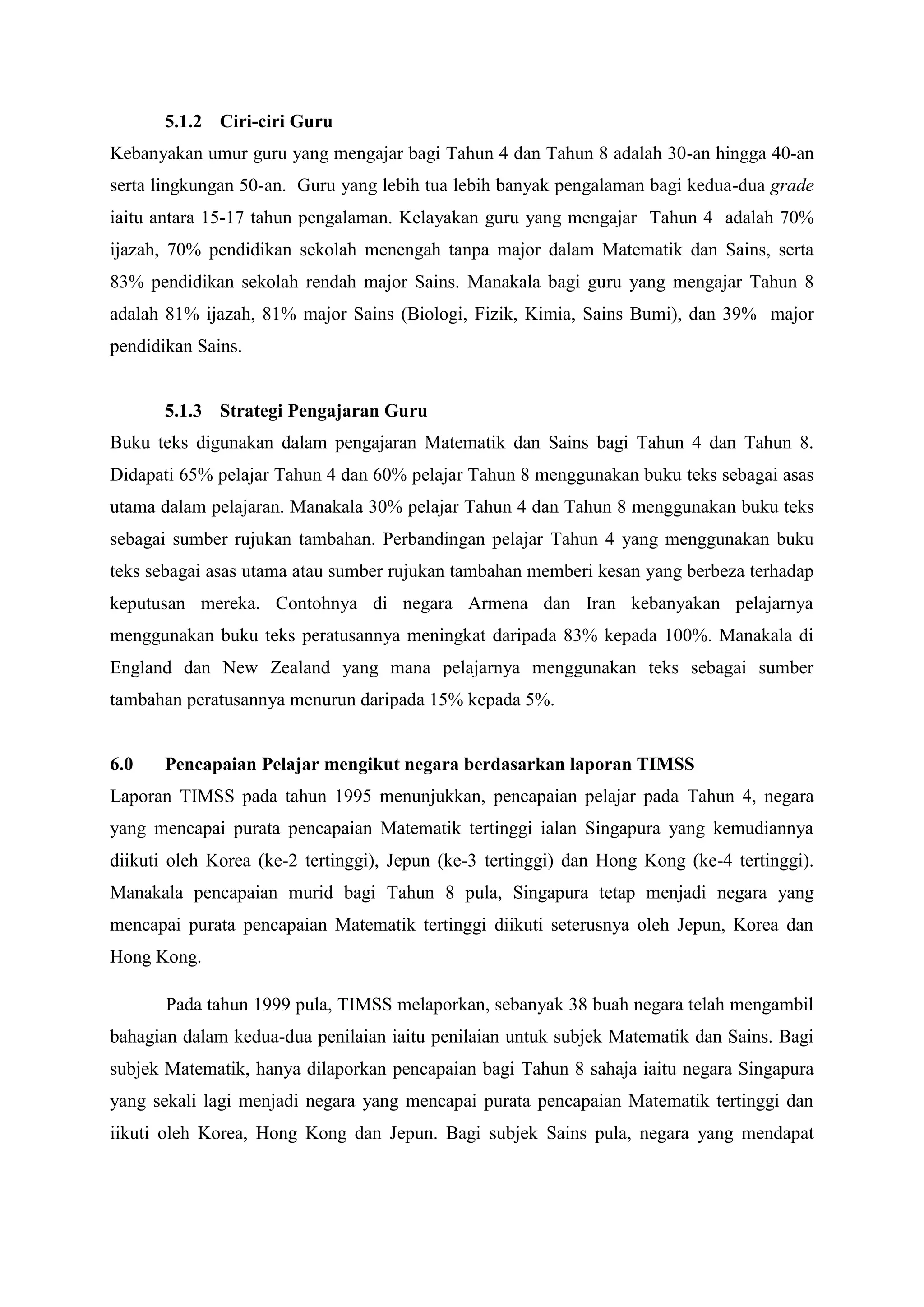 5.1.2 Ciri-ciri Guru
Kebanyakan umur guru yang mengajar bagi Tahun 4 dan Tahun 8 adalah 30-an hingga 40-an
serta lingkungan 50-an. Guru yang lebih tua lebih banyak pengalaman bagi kedua-dua grade
iaitu antara 15-17 tahun pengalaman. Kelayakan guru yang mengajar Tahun 4 adalah 70%
ijazah, 70% pendidikan sekolah menengah tanpa major dalam Matematik dan Sains, serta
83% pendidikan sekolah rendah major Sains. Manakala bagi guru yang mengajar Tahun 8
adalah 81% ijazah, 81% major Sains (Biologi, Fizik, Kimia, Sains Bumi), dan 39% major
pendidikan Sains.


       5.1.3 Strategi Pengajaran Guru
Buku teks digunakan dalam pengajaran Matematik dan Sains bagi Tahun 4 dan Tahun 8.
Didapati 65% pelajar Tahun 4 dan 60% pelajar Tahun 8 menggunakan buku teks sebagai asas
utama dalam pelajaran. Manakala 30% pelajar Tahun 4 dan Tahun 8 menggunakan buku teks
sebagai sumber rujukan tambahan. Perbandingan pelajar Tahun 4 yang menggunakan buku
teks sebagai asas utama atau sumber rujukan tambahan memberi kesan yang berbeza terhadap
keputusan mereka. Contohnya di negara Armena dan Iran kebanyakan pelajarnya
menggunakan buku teks peratusannya meningkat daripada 83% kepada 100%. Manakala di
England dan New Zealand yang mana pelajarnya menggunakan teks sebagai sumber
tambahan peratusannya menurun daripada 15% kepada 5%.


6.0    Pencapaian Pelajar mengikut negara berdasarkan laporan TIMSS
Laporan TIMSS pada tahun 1995 menunjukkan, pencapaian pelajar pada Tahun 4, negara
yang mencapai purata pencapaian Matematik tertinggi ialan Singapura yang kemudiannya
diikuti oleh Korea (ke-2 tertinggi), Jepun (ke-3 tertinggi) dan Hong Kong (ke-4 tertinggi).
Manakala pencapaian murid bagi Tahun 8 pula, Singapura tetap menjadi negara yang
mencapai purata pencapaian Matematik tertinggi diikuti seterusnya oleh Jepun, Korea dan
Hong Kong.

       Pada tahun 1999 pula, TIMSS melaporkan, sebanyak 38 buah negara telah mengambil
bahagian dalam kedua-dua penilaian iaitu penilaian untuk subjek Matematik dan Sains. Bagi
subjek Matematik, hanya dilaporkan pencapaian bagi Tahun 8 sahaja iaitu negara Singapura
yang sekali lagi menjadi negara yang mencapai purata pencapaian Matematik tertinggi dan
iikuti oleh Korea, Hong Kong dan Jepun. Bagi subjek Sains pula, negara yang mendapat
 