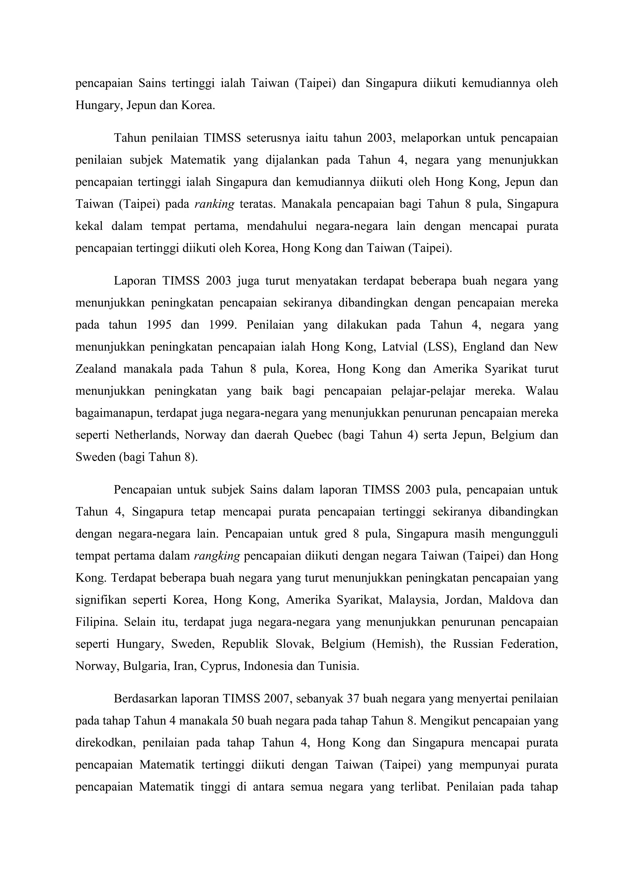 pencapaian Sains tertinggi ialah Taiwan (Taipei) dan Singapura diikuti kemudiannya oleh
Hungary, Jepun dan Korea.

       Tahun penilaian TIMSS seterusnya iaitu tahun 2003, melaporkan untuk pencapaian
penilaian subjek Matematik yang dijalankan pada Tahun 4, negara yang menunjukkan
pencapaian tertinggi ialah Singapura dan kemudiannya diikuti oleh Hong Kong, Jepun dan
Taiwan (Taipei) pada ranking teratas. Manakala pencapaian bagi Tahun 8 pula, Singapura
kekal dalam tempat pertama, mendahului negara-negara lain dengan mencapai purata
pencapaian tertinggi diikuti oleh Korea, Hong Kong dan Taiwan (Taipei).

       Laporan TIMSS 2003 juga turut menyatakan terdapat beberapa buah negara yang
menunjukkan peningkatan pencapaian sekiranya dibandingkan dengan pencapaian mereka
pada tahun 1995 dan 1999. Penilaian yang dilakukan pada Tahun 4, negara yang
menunjukkan peningkatan pencapaian ialah Hong Kong, Latvial (LSS), England dan New
Zealand manakala pada Tahun 8 pula, Korea, Hong Kong dan Amerika Syarikat turut
menunjukkan peningkatan yang baik bagi pencapaian pelajar-pelajar mereka. Walau
bagaimanapun, terdapat juga negara-negara yang menunjukkan penurunan pencapaian mereka
seperti Netherlands, Norway dan daerah Quebec (bagi Tahun 4) serta Jepun, Belgium dan
Sweden (bagi Tahun 8).

       Pencapaian untuk subjek Sains dalam laporan TIMSS 2003 pula, pencapaian untuk
Tahun 4, Singapura tetap mencapai purata pencapaian tertinggi sekiranya dibandingkan
dengan negara-negara lain. Pencapaian untuk gred 8 pula, Singapura masih mengungguli
tempat pertama dalam rangking pencapaian diikuti dengan negara Taiwan (Taipei) dan Hong
Kong. Terdapat beberapa buah negara yang turut menunjukkan peningkatan pencapaian yang
signifikan seperti Korea, Hong Kong, Amerika Syarikat, Malaysia, Jordan, Maldova dan
Filipina. Selain itu, terdapat juga negara-negara yang menunjukkan penurunan pencapaian
seperti Hungary, Sweden, Republik Slovak, Belgium (Hemish), the Russian Federation,
Norway, Bulgaria, Iran, Cyprus, Indonesia dan Tunisia.

       Berdasarkan laporan TIMSS 2007, sebanyak 37 buah negara yang menyertai penilaian
pada tahap Tahun 4 manakala 50 buah negara pada tahap Tahun 8. Mengikut pencapaian yang
direkodkan, penilaian pada tahap Tahun 4, Hong Kong dan Singapura mencapai purata
pencapaian Matematik tertinggi diikuti dengan Taiwan (Taipei) yang mempunyai purata
pencapaian Matematik tinggi di antara semua negara yang terlibat. Penilaian pada tahap
 