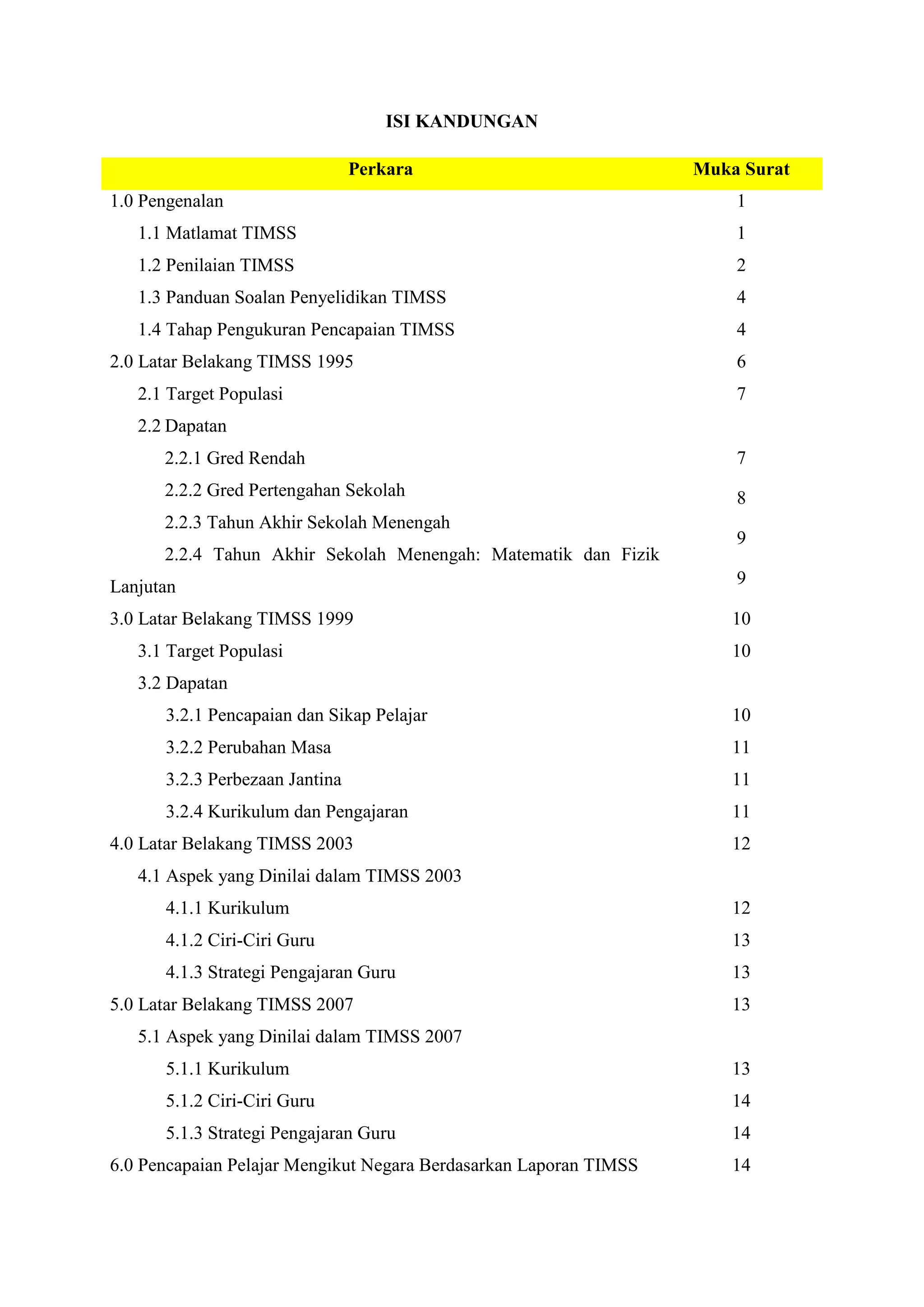 ISI KANDUNGAN

                                Perkara                            Muka Surat
1.0 Pengenalan                                                         1
   1.1 Matlamat TIMSS                                                  1
   1.2 Penilaian TIMSS                                                 2
   1.3 Panduan Soalan Penyelidikan TIMSS                               4
   1.4 Tahap Pengukuran Pencapaian TIMSS                               4
2.0 Latar Belakang TIMSS 1995                                          6
   2.1 Target Populasi                                                 7
   2.2 Dapatan
      2.2.1 Gred Rendah                                                7
      2.2.2 Gred Pertengahan Sekolah                                   8
      2.2.3 Tahun Akhir Sekolah Menengah
                                                                       9
      2.2.4 Tahun Akhir Sekolah Menengah: Matematik dan Fizik
Lanjutan                                                               9

3.0 Latar Belakang TIMSS 1999                                          10
   3.1 Target Populasi                                                 10
   3.2 Dapatan
      3.2.1 Pencapaian dan Sikap Pelajar                               10
      3.2.2 Perubahan Masa                                             11
      3.2.3 Perbezaan Jantina                                          11
      3.2.4 Kurikulum dan Pengajaran                                   11
4.0 Latar Belakang TIMSS 2003                                          12
   4.1 Aspek yang Dinilai dalam TIMSS 2003
      4.1.1 Kurikulum                                                  12
      4.1.2 Ciri-Ciri Guru                                             13
      4.1.3 Strategi Pengajaran Guru                                   13
5.0 Latar Belakang TIMSS 2007                                          13
   5.1 Aspek yang Dinilai dalam TIMSS 2007
      5.1.1 Kurikulum                                                  13
      5.1.2 Ciri-Ciri Guru                                             14
      5.1.3 Strategi Pengajaran Guru                                   14
6.0 Pencapaian Pelajar Mengikut Negara Berdasarkan Laporan TIMSS       14
 