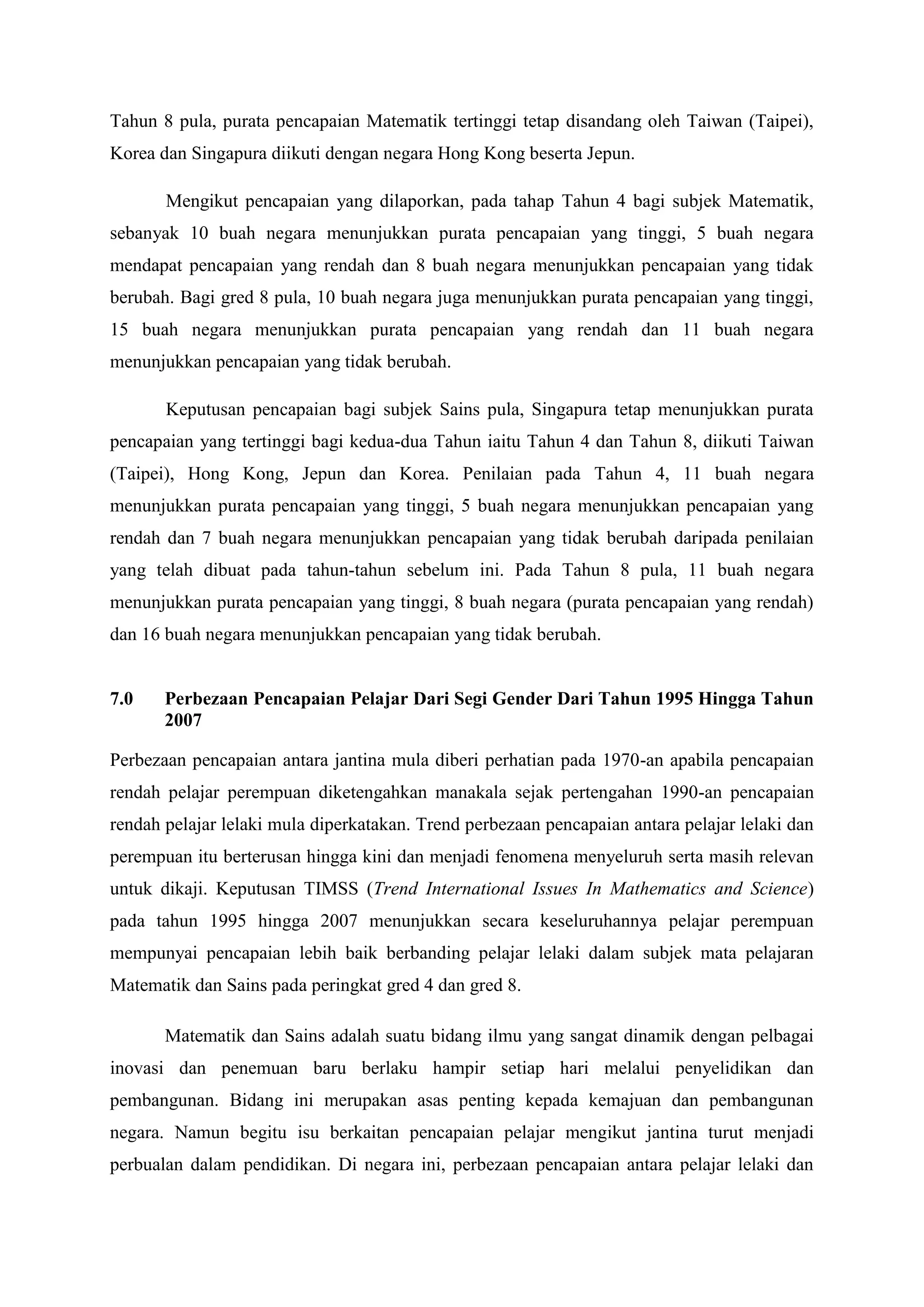 Tahun 8 pula, purata pencapaian Matematik tertinggi tetap disandang oleh Taiwan (Taipei),
Korea dan Singapura diikuti dengan negara Hong Kong beserta Jepun.

       Mengikut pencapaian yang dilaporkan, pada tahap Tahun 4 bagi subjek Matematik,
sebanyak 10 buah negara menunjukkan purata pencapaian yang tinggi, 5 buah negara
mendapat pencapaian yang rendah dan 8 buah negara menunjukkan pencapaian yang tidak
berubah. Bagi gred 8 pula, 10 buah negara juga menunjukkan purata pencapaian yang tinggi,
15 buah negara menunjukkan purata pencapaian yang rendah dan 11 buah negara
menunjukkan pencapaian yang tidak berubah.

       Keputusan pencapaian bagi subjek Sains pula, Singapura tetap menunjukkan purata
pencapaian yang tertinggi bagi kedua-dua Tahun iaitu Tahun 4 dan Tahun 8, diikuti Taiwan
(Taipei), Hong Kong, Jepun dan Korea. Penilaian pada Tahun 4, 11 buah negara
menunjukkan purata pencapaian yang tinggi, 5 buah negara menunjukkan pencapaian yang
rendah dan 7 buah negara menunjukkan pencapaian yang tidak berubah daripada penilaian
yang telah dibuat pada tahun-tahun sebelum ini. Pada Tahun 8 pula, 11 buah negara
menunjukkan purata pencapaian yang tinggi, 8 buah negara (purata pencapaian yang rendah)
dan 16 buah negara menunjukkan pencapaian yang tidak berubah.


7.0    Perbezaan Pencapaian Pelajar Dari Segi Gender Dari Tahun 1995 Hingga Tahun
       2007

Perbezaan pencapaian antara jantina mula diberi perhatian pada 1970-an apabila pencapaian
rendah pelajar perempuan diketengahkan manakala sejak pertengahan 1990-an pencapaian
rendah pelajar lelaki mula diperkatakan. Trend perbezaan pencapaian antara pelajar lelaki dan
perempuan itu berterusan hingga kini dan menjadi fenomena menyeluruh serta masih relevan
untuk dikaji. Keputusan TIMSS (Trend International Issues In Mathematics and Science)
pada tahun 1995 hingga 2007 menunjukkan secara keseluruhannya pelajar perempuan
mempunyai pencapaian lebih baik berbanding pelajar lelaki dalam subjek mata pelajaran
Matematik dan Sains pada peringkat gred 4 dan gred 8.

       Matematik dan Sains adalah suatu bidang ilmu yang sangat dinamik dengan pelbagai
inovasi dan penemuan baru berlaku hampir setiap hari melalui penyelidikan dan
pembangunan. Bidang ini merupakan asas penting kepada kemajuan dan pembangunan
negara. Namun begitu isu berkaitan pencapaian pelajar mengikut jantina turut menjadi
perbualan dalam pendidikan. Di negara ini, perbezaan pencapaian antara pelajar lelaki dan
 