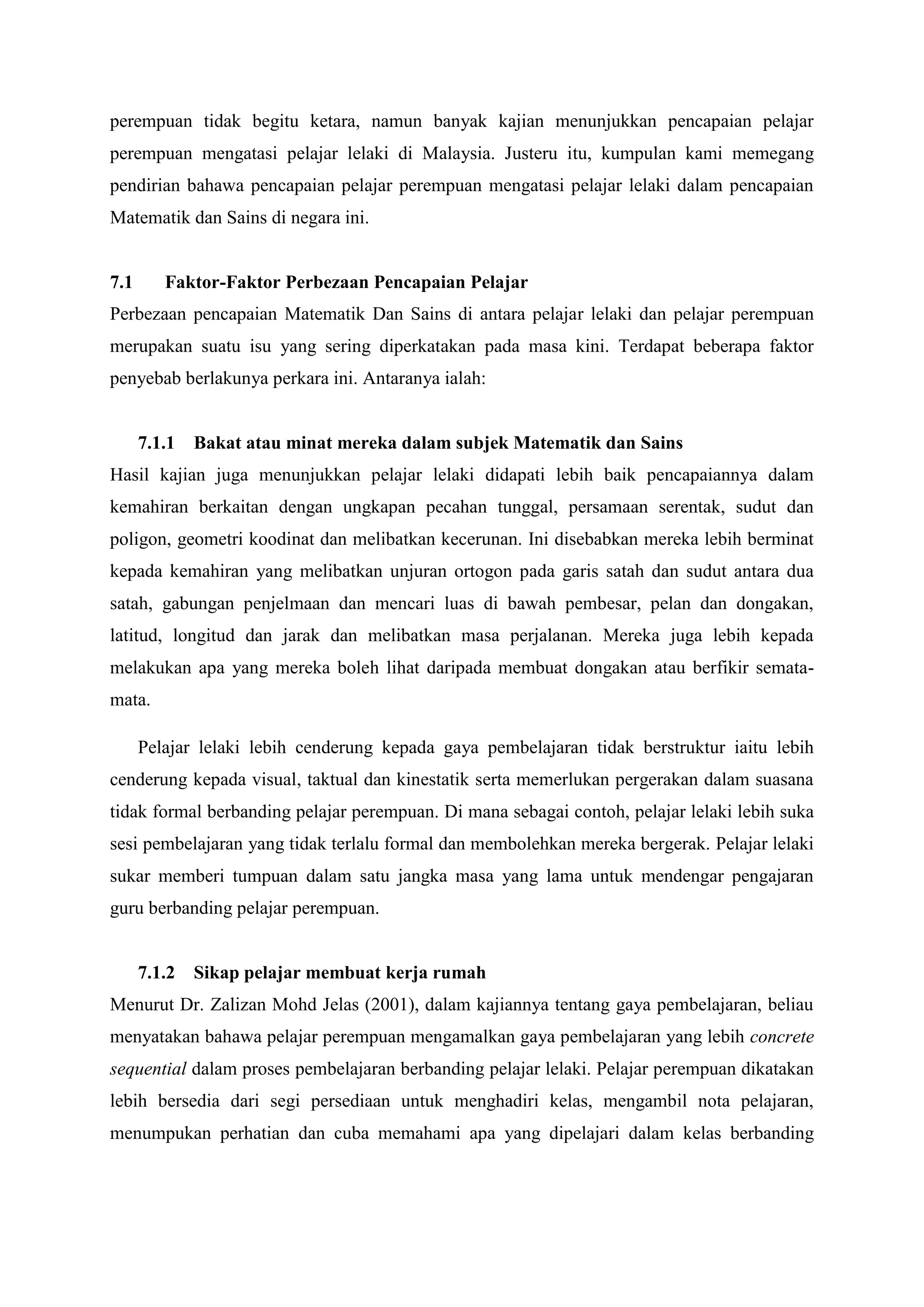 perempuan tidak begitu ketara, namun banyak kajian menunjukkan pencapaian pelajar
perempuan mengatasi pelajar lelaki di Malaysia. Justeru itu, kumpulan kami memegang
pendirian bahawa pencapaian pelajar perempuan mengatasi pelajar lelaki dalam pencapaian
Matematik dan Sains di negara ini.


7.1      Faktor-Faktor Perbezaan Pencapaian Pelajar
Perbezaan pencapaian Matematik Dan Sains di antara pelajar lelaki dan pelajar perempuan
merupakan suatu isu yang sering diperkatakan pada masa kini. Terdapat beberapa faktor
penyebab berlakunya perkara ini. Antaranya ialah:


      7.1.1 Bakat atau minat mereka dalam subjek Matematik dan Sains
Hasil kajian juga menunjukkan pelajar lelaki didapati lebih baik pencapaiannya dalam
kemahiran berkaitan dengan ungkapan pecahan tunggal, persamaan serentak, sudut dan
poligon, geometri koodinat dan melibatkan kecerunan. Ini disebabkan mereka lebih berminat
kepada kemahiran yang melibatkan unjuran ortogon pada garis satah dan sudut antara dua
satah, gabungan penjelmaan dan mencari luas di bawah pembesar, pelan dan dongakan,
latitud, longitud dan jarak dan melibatkan masa perjalanan. Mereka juga lebih kepada
melakukan apa yang mereka boleh lihat daripada membuat dongakan atau berfikir semata-
mata.

      Pelajar lelaki lebih cenderung kepada gaya pembelajaran tidak berstruktur iaitu lebih
cenderung kepada visual, taktual dan kinestatik serta memerlukan pergerakan dalam suasana
tidak formal berbanding pelajar perempuan. Di mana sebagai contoh, pelajar lelaki lebih suka
sesi pembelajaran yang tidak terlalu formal dan membolehkan mereka bergerak. Pelajar lelaki
sukar memberi tumpuan dalam satu jangka masa yang lama untuk mendengar pengajaran
guru berbanding pelajar perempuan.


      7.1.2 Sikap pelajar membuat kerja rumah
Menurut Dr. Zalizan Mohd Jelas (2001), dalam kajiannya tentang gaya pembelajaran, beliau
menyatakan bahawa pelajar perempuan mengamalkan gaya pembelajaran yang lebih concrete
sequential dalam proses pembelajaran berbanding pelajar lelaki. Pelajar perempuan dikatakan
lebih bersedia dari segi persediaan untuk menghadiri kelas, mengambil nota pelajaran,
menumpukan perhatian dan cuba memahami apa yang dipelajari dalam kelas berbanding
 