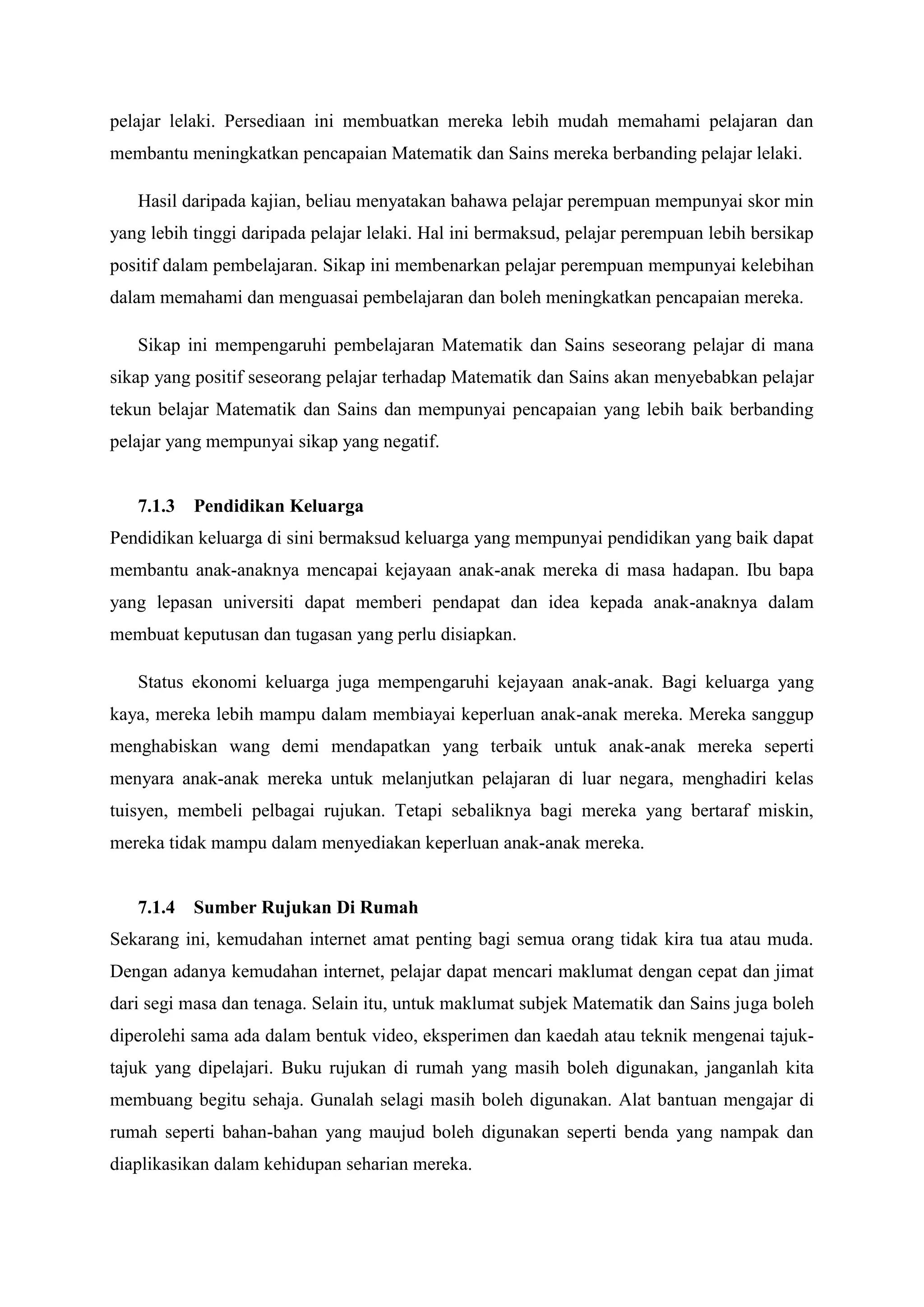 pelajar lelaki. Persediaan ini membuatkan mereka lebih mudah memahami pelajaran dan
membantu meningkatkan pencapaian Matematik dan Sains mereka berbanding pelajar lelaki.

   Hasil daripada kajian, beliau menyatakan bahawa pelajar perempuan mempunyai skor min
yang lebih tinggi daripada pelajar lelaki. Hal ini bermaksud, pelajar perempuan lebih bersikap
positif dalam pembelajaran. Sikap ini membenarkan pelajar perempuan mempunyai kelebihan
dalam memahami dan menguasai pembelajaran dan boleh meningkatkan pencapaian mereka.

   Sikap ini mempengaruhi pembelajaran Matematik dan Sains seseorang pelajar di mana
sikap yang positif seseorang pelajar terhadap Matematik dan Sains akan menyebabkan pelajar
tekun belajar Matematik dan Sains dan mempunyai pencapaian yang lebih baik berbanding
pelajar yang mempunyai sikap yang negatif.


   7.1.3 Pendidikan Keluarga
Pendidikan keluarga di sini bermaksud keluarga yang mempunyai pendidikan yang baik dapat
membantu anak-anaknya mencapai kejayaan anak-anak mereka di masa hadapan. Ibu bapa
yang lepasan universiti dapat memberi pendapat dan idea kepada anak-anaknya dalam
membuat keputusan dan tugasan yang perlu disiapkan.

   Status ekonomi keluarga juga mempengaruhi kejayaan anak-anak. Bagi keluarga yang
kaya, mereka lebih mampu dalam membiayai keperluan anak-anak mereka. Mereka sanggup
menghabiskan wang demi mendapatkan yang terbaik untuk anak-anak mereka seperti
menyara anak-anak mereka untuk melanjutkan pelajaran di luar negara, menghadiri kelas
tuisyen, membeli pelbagai rujukan. Tetapi sebaliknya bagi mereka yang bertaraf miskin,
mereka tidak mampu dalam menyediakan keperluan anak-anak mereka.


   7.1.4 Sumber Rujukan Di Rumah
Sekarang ini, kemudahan internet amat penting bagi semua orang tidak kira tua atau muda.
Dengan adanya kemudahan internet, pelajar dapat mencari maklumat dengan cepat dan jimat
dari segi masa dan tenaga. Selain itu, untuk maklumat subjek Matematik dan Sains juga boleh
diperolehi sama ada dalam bentuk video, eksperimen dan kaedah atau teknik mengenai tajuk-
tajuk yang dipelajari. Buku rujukan di rumah yang masih boleh digunakan, janganlah kita
membuang begitu sehaja. Gunalah selagi masih boleh digunakan. Alat bantuan mengajar di
rumah seperti bahan-bahan yang maujud boleh digunakan seperti benda yang nampak dan
diaplikasikan dalam kehidupan seharian mereka.
 