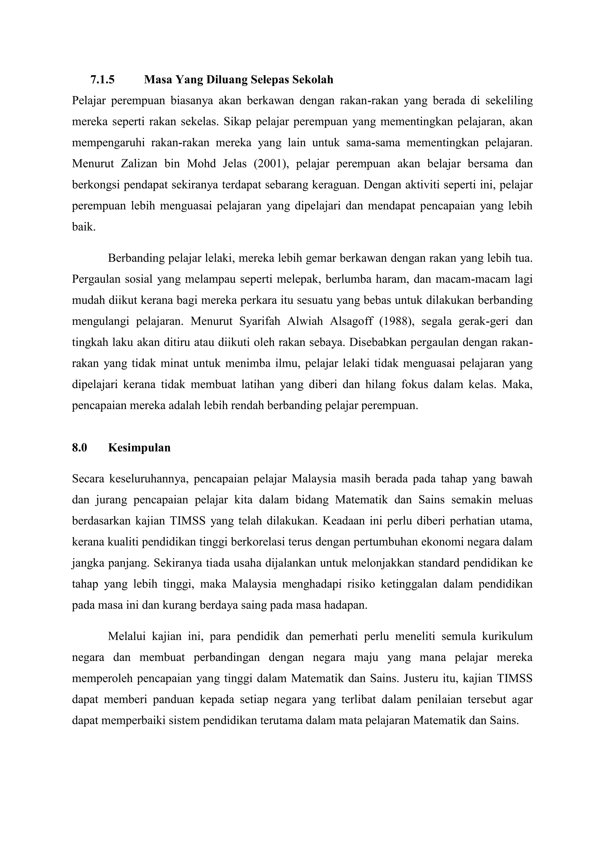 7.1.5     Masa Yang Diluang Selepas Sekolah
Pelajar perempuan biasanya akan berkawan dengan rakan-rakan yang berada di sekeliling
mereka seperti rakan sekelas. Sikap pelajar perempuan yang mementingkan pelajaran, akan
mempengaruhi rakan-rakan mereka yang lain untuk sama-sama mementingkan pelajaran.
Menurut Zalizan bin Mohd Jelas (2001), pelajar perempuan akan belajar bersama dan
berkongsi pendapat sekiranya terdapat sebarang keraguan. Dengan aktiviti seperti ini, pelajar
perempuan lebih menguasai pelajaran yang dipelajari dan mendapat pencapaian yang lebih
baik.

         Berbanding pelajar lelaki, mereka lebih gemar berkawan dengan rakan yang lebih tua.
Pergaulan sosial yang melampau seperti melepak, berlumba haram, dan macam-macam lagi
mudah diikut kerana bagi mereka perkara itu sesuatu yang bebas untuk dilakukan berbanding
mengulangi pelajaran. Menurut Syarifah Alwiah Alsagoff (1988), segala gerak-geri dan
tingkah laku akan ditiru atau diikuti oleh rakan sebaya. Disebabkan pergaulan dengan rakan-
rakan yang tidak minat untuk menimba ilmu, pelajar lelaki tidak menguasai pelajaran yang
dipelajari kerana tidak membuat latihan yang diberi dan hilang fokus dalam kelas. Maka,
pencapaian mereka adalah lebih rendah berbanding pelajar perempuan.


8.0      Kesimpulan

Secara keseluruhannya, pencapaian pelajar Malaysia masih berada pada tahap yang bawah
dan jurang pencapaian pelajar kita dalam bidang Matematik dan Sains semakin meluas
berdasarkan kajian TIMSS yang telah dilakukan. Keadaan ini perlu diberi perhatian utama,
kerana kualiti pendidikan tinggi berkorelasi terus dengan pertumbuhan ekonomi negara dalam
jangka panjang. Sekiranya tiada usaha dijalankan untuk melonjakkan standard pendidikan ke
tahap yang lebih tinggi, maka Malaysia menghadapi risiko ketinggalan dalam pendidikan
pada masa ini dan kurang berdaya saing pada masa hadapan.

         Melalui kajian ini, para pendidik dan pemerhati perlu meneliti semula kurikulum
negara dan membuat perbandingan dengan negara maju yang mana pelajar mereka
memperoleh pencapaian yang tinggi dalam Matematik dan Sains. Justeru itu, kajian TIMSS
dapat memberi panduan kepada setiap negara yang terlibat dalam penilaian tersebut agar
dapat memperbaiki sistem pendidikan terutama dalam mata pelajaran Matematik dan Sains.
 