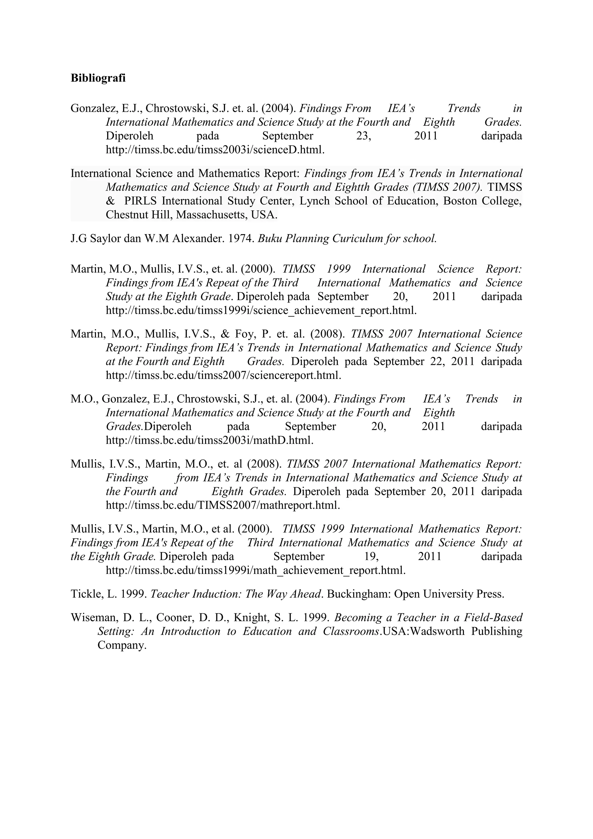 Bibliografi

Gonzalez, E.J., Chrostowski, S.J. et. al. (2004). Findings From IEA’s     Trends       in
      International Mathematics and Science Study at the Fourth and Eighth        Grades.
      Diperoleh           pada            September          23,     2011        daripada
      http://timss.bc.edu/timss2003i/scienceD.html.
International Science and Mathematics Report: Findings from IEA’s Trends in International
       Mathematics and Science Study at Fourth and Eightth Grades (TIMSS 2007). TIMSS
       & PIRLS International Study Center, Lynch School of Education, Boston College,
       Chestnut Hill, Massachusetts, USA.
J.G Saylor dan W.M Alexander. 1974. Buku Planning Curiculum for school.

Martin, M.O., Mullis, I.V.S., et. al. (2000). TIMSS 1999 International Science Report:
       Findings from IEA's Repeat of the Third     International Mathematics and Science
       Study at the Eighth Grade. Diperoleh pada September       20,    2011    daripada
       http://timss.bc.edu/timss1999i/science_achievement_report.html.
Martin, M.O., Mullis, I.V.S., & Foy, P. et. al. (2008). TIMSS 2007 International Science
       Report: Findings from IEA’s Trends in International Mathematics and Science Study
       at the Fourth and Eighth     Grades. Diperoleh pada September 22, 2011 daripada
       http://timss.bc.edu/timss2007/sciencereport.html.
M.O., Gonzalez, E.J., Chrostowski, S.J., et. al. (2004). Findings From IEA’s Trends in
      International Mathematics and Science Study at the Fourth and Eighth
      Grades.Diperoleh          pada          September         20,    2011     daripada
      http://timss.bc.edu/timss2003i/mathD.html.
Mullis, I.V.S., Martin, M.O., et. al (2008). TIMSS 2007 International Mathematics Report:
       Findings        from IEA’s Trends in International Mathematics and Science Study at
       the Fourth and         Eighth Grades. Diperoleh pada September 20, 2011 daripada
       http://timss.bc.edu/TIMSS2007/mathreport.html.
Mullis, I.V.S., Martin, M.O., et al. (2000). TIMSS 1999 International Mathematics Report:
Findings from IEA's Repeat of the Third International Mathematics and Science Study at
the Eighth Grade. Diperoleh pada            September      19,        2011       daripada
       http://timss.bc.edu/timss1999i/math_achievement_report.html.
Tickle, L. 1999. Teacher Induction: The Way Ahead. Buckingham: Open University Press.
Wiseman, D. L., Cooner, D. D., Knight, S. L. 1999. Becoming a Teacher in a Field-Based
    Setting: An Introduction to Education and Classrooms.USA:Wadsworth Publishing
    Company.
 