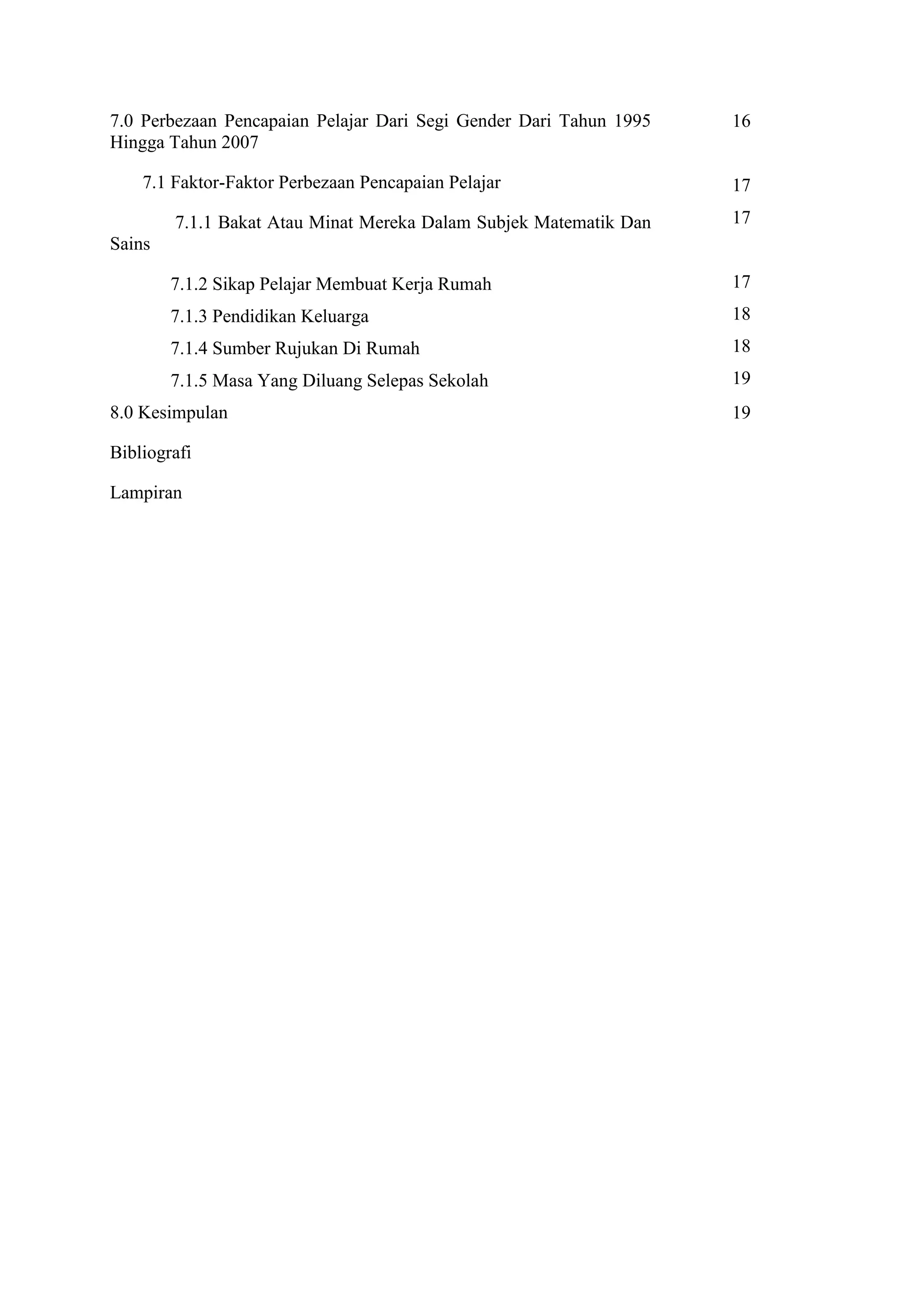 7.0 Perbezaan Pencapaian Pelajar Dari Segi Gender Dari Tahun 1995   16
Hingga Tahun 2007

    7.1 Faktor-Faktor Perbezaan Pencapaian Pelajar                  17
        7.1.1 Bakat Atau Minat Mereka Dalam Subjek Matematik Dan    17
Sains

        7.1.2 Sikap Pelajar Membuat Kerja Rumah                     17
        7.1.3 Pendidikan Keluarga                                   18
        7.1.4 Sumber Rujukan Di Rumah                               18
        7.1.5 Masa Yang Diluang Selepas Sekolah                     19
8.0 Kesimpulan                                                      19

Bibliografi

Lampiran
 