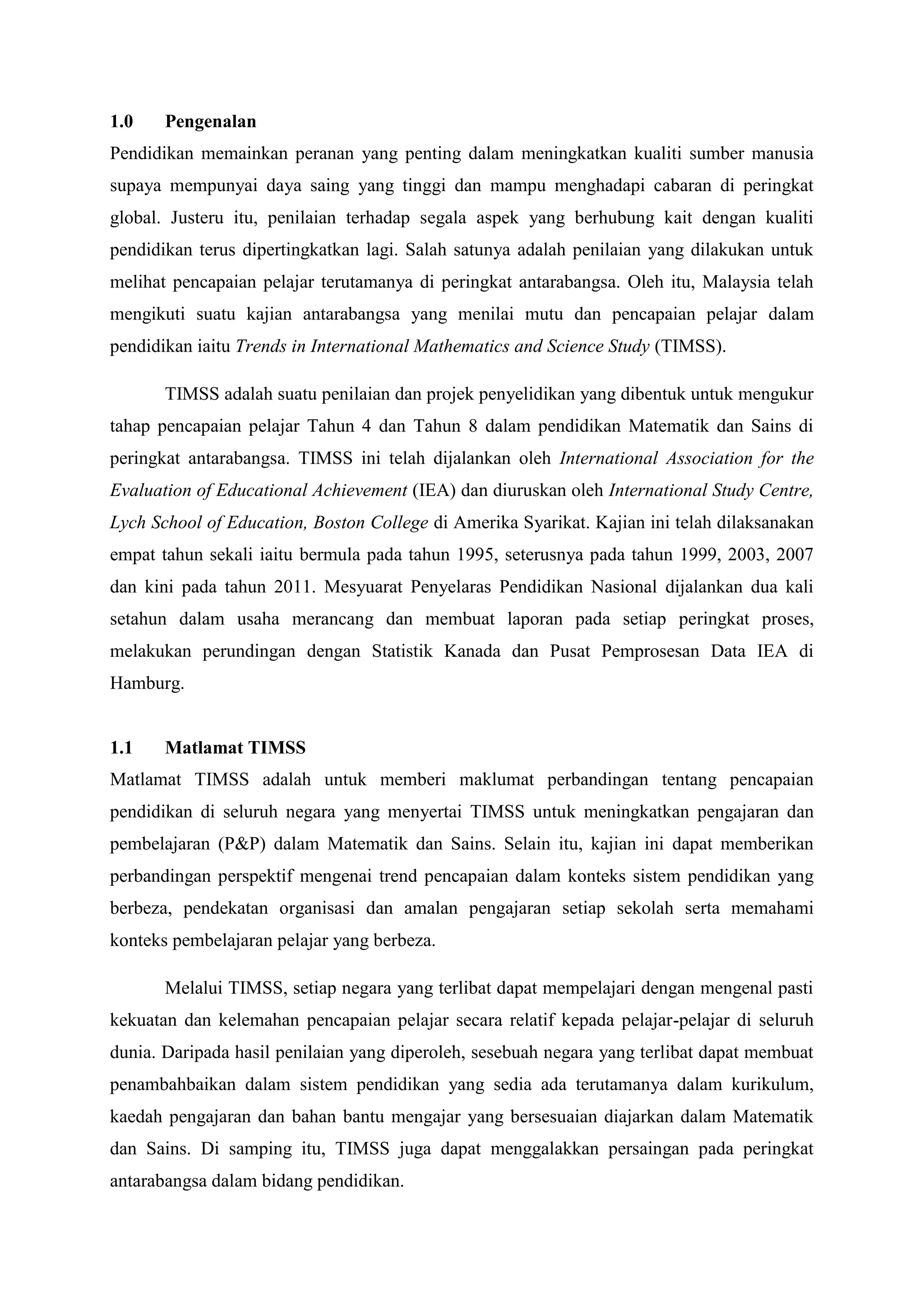 1.0    Pengenalan
Pendidikan memainkan peranan yang penting dalam meningkatkan kualiti sumber manusia
supaya mempunyai daya saing yang tinggi dan mampu menghadapi cabaran di peringkat
global. Justeru itu, penilaian terhadap segala aspek yang berhubung kait dengan kualiti
pendidikan terus dipertingkatkan lagi. Salah satunya adalah penilaian yang dilakukan untuk
melihat pencapaian pelajar terutamanya di peringkat antarabangsa. Oleh itu, Malaysia telah
mengikuti suatu kajian antarabangsa yang menilai mutu dan pencapaian pelajar dalam
pendidikan iaitu Trends in International Mathematics and Science Study (TIMSS).

       TIMSS adalah suatu penilaian dan projek penyelidikan yang dibentuk untuk mengukur
tahap pencapaian pelajar Tahun 4 dan Tahun 8 dalam pendidikan Matematik dan Sains di
peringkat antarabangsa. TIMSS ini telah dijalankan oleh International Association for the
Evaluation of Educational Achievement (IEA) dan diuruskan oleh International Study Centre,
Lych School of Education, Boston College di Amerika Syarikat. Kajian ini telah dilaksanakan
empat tahun sekali iaitu bermula pada tahun 1995, seterusnya pada tahun 1999, 2003, 2007
dan kini pada tahun 2011. Mesyuarat Penyelaras Pendidikan Nasional dijalankan dua kali
setahun dalam usaha merancang dan membuat laporan pada setiap peringkat proses,
melakukan perundingan dengan Statistik Kanada dan Pusat Pemprosesan Data IEA di
Hamburg.


1.1    Matlamat TIMSS
Matlamat TIMSS adalah untuk memberi maklumat perbandingan tentang pencapaian
pendidikan di seluruh negara yang menyertai TIMSS untuk meningkatkan pengajaran dan
pembelajaran (P&P) dalam Matematik dan Sains. Selain itu, kajian ini dapat memberikan
perbandingan perspektif mengenai trend pencapaian dalam konteks sistem pendidikan yang
berbeza, pendekatan organisasi dan amalan pengajaran setiap sekolah serta memahami
konteks pembelajaran pelajar yang berbeza.

       Melalui TIMSS, setiap negara yang terlibat dapat mempelajari dengan mengenal pasti
kekuatan dan kelemahan pencapaian pelajar secara relatif kepada pelajar-pelajar di seluruh
dunia. Daripada hasil penilaian yang diperoleh, sesebuah negara yang terlibat dapat membuat
penambahbaikan dalam sistem pendidikan yang sedia ada terutamanya dalam kurikulum,
kaedah pengajaran dan bahan bantu mengajar yang bersesuaian diajarkan dalam Matematik
dan Sains. Di samping itu, TIMSS juga dapat menggalakkan persaingan pada peringkat
antarabangsa dalam bidang pendidikan.
 
