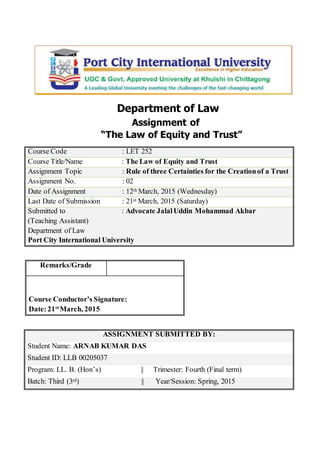 Department of Law
Assignment of
“The Law of Equity and Trust”
Course Code : LET 252
Course Title/Name : The Law of Equity and Trust
Assignment Topic : Rule of three Certainties for the Creationof a Trust
Assignment No. : 02
Date of Assignment : 12th March, 2015 (Wednesday)
Last Date of Submission : 21st March, 2015 (Saturday)
Submitted to : Advocate JalalUddin Mohammad Akbar
(Teaching Assistant)
Department of Law
Port City International University
ASSIGNMENT SUBMITTED BY:
Student Name: ARNAB KUMAR DAS
Student ID: LLB 00205037
Program: LL. B. (Hon’s) || Trimester: Fourth (Final term)
Batch: Third (3rd) || Year/Session: Spring, 2015
Remarks/Grade
Course Conductor’s Signature:
Date:21st
March, 2015
 