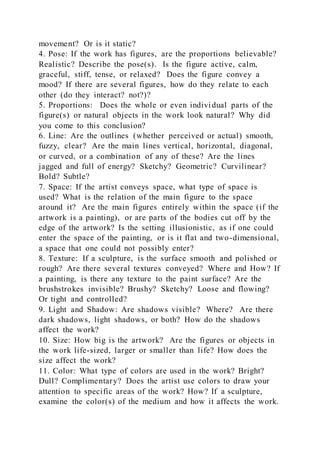 movement? Or is it static?
4. Pose: If the work has figures, are the proportions believable?
Realistic? Describe the pose(s). Is the figure active, calm,
graceful, stiff, tense, or relaxed? Does the figure convey a
mood? If there are several figures, how do they relate to each
other (do they interact? not?)?
5. Proportions: Does the whole or even individual parts of the
figure(s) or natural objects in the work look natural? Why did
you come to this conclusion?
6. Line: Are the outlines (whether perceived or actual) smooth,
fuzzy, clear? Are the main lines vertical, horizontal, diagonal,
or curved, or a combination of any of these? Are the lines
jagged and full of energy? Sketchy? Geometric? Curvilinear?
Bold? Subtle?
7. Space: If the artist conveys space, what type of space is
used? What is the relation of the main figure to the space
around it? Are the main figures entirely within the space (if the
artwork is a painting), or are parts of the bodies cut off by the
edge of the artwork? Is the setting illusionistic, as if one could
enter the space of the painting, or is it flat and two-dimensional,
a space that one could not possibly enter?
8. Texture: If a sculpture, is the surface smooth and polished or
rough? Are there several textures conveyed? Where and How? If
a painting, is there any texture to the paint surface? Are the
brushstrokes invisible? Brushy? Sketchy? Loose and flowing?
Or tight and controlled?
9. Light and Shadow: Are shadows visible? Where? Are there
dark shadows, light shadows, or both? How do the shadows
affect the work?
10. Size: How big is the artwork? Are the figures or objects in
the work life-sized, larger or smaller than life? How does the
size affect the work?
11. Color: What type of colors are used in the work? Bright?
Dull? Complimentary? Does the artist use colors to draw your
attention to specific areas of the work? How? If a sculpture,
examine the color(s) of the medium and how it affects the work.
 