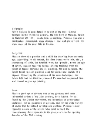Biography
Pablo Picasso is considered to be one of the most famous
painters in the twentieth century. He was born in Malaga, Spain
on October 20, 1881. In addition to painting, Picasso was also a
printmaker, ceramicist, stage designer, poet and playwright. He
spent most of his adult life in France.
Early life
Picasso showed a passion and a skill for drawing from an early
age. According to his mother, his first words were "piz, piz", a
shortening of lápiz, the Spanish word for "pencil". From the age
of seven, Picasso received formal artistic training from his
father in figure drawing and oil painting. On one occasion, the
father found his son painting over his unfinished sketch of a
pigeon. Observing the precision of his son's technique, the
father felt that the thirteen-year-old Picasso had surpassed him
and vowed to give up painting.
Fame
Picasso grew up to become one of the greatest and most
influential artists of the 20th century, he is known for co-
founding the Cubist movement, the invention of constructed
sculpture, the co-invention of collage, and for the wide variety
of styles that he helped develop and explore. Picasso is now
regarded as one of the artists who most defined the
revolutionary developments in the plastic arts in the opening
decades of the 20th century
 