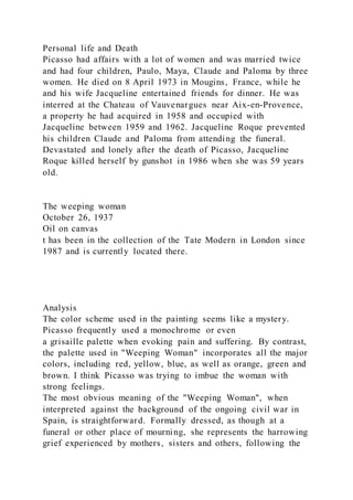 Personal life and Death
Picasso had affairs with a lot of women and was married twice
and had four children, Paulo, Maya, Claude and Paloma by three
women. He died on 8 April 1973 in Mougins, France, while he
and his wife Jacqueline entertained friends for dinner. He was
interred at the Chateau of Vauvenargues near Aix-en-Provence,
a property he had acquired in 1958 and occupied with
Jacqueline between 1959 and 1962. Jacqueline Roque prevented
his children Claude and Paloma from attending the funeral.
Devastated and lonely after the death of Picasso, Jacqueline
Roque killed herself by gunshot in 1986 when she was 59 years
old.
The weeping woman
October 26, 1937
Oil on canvas
t has been in the collection of the Tate Modern in London since
1987 and is currently located there.
Analysis
The color scheme used in the painting seems like a mystery.
Picasso frequently used a monochrome or even
a grisaille palette when evoking pain and suffering. By contrast,
the palette used in "Weeping Woman" incorporates all the major
colors, including red, yellow, blue, as well as orange, green and
brown. I think Picasso was trying to imbue the woman with
strong feelings.
The most obvious meaning of the "Weeping Woman", when
interpreted against the background of the ongoing civil war in
Spain, is straightforward. Formally dressed, as though at a
funeral or other place of mourning, she represents the harrowing
grief experienced by mothers, sisters and others, following the
 