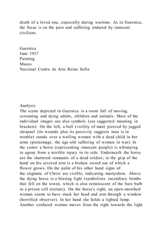 death of a loved one, especially during wartime. As in Guernica,
the focus is on the pain and suffering endured by innocent
civilians.
Guernica
June 1937
Painting
Museo
Nacional Centro de Arte Reina Sofía
Analysis
The scene depicted in Guernica is a room full of moving,
screaming and dying adults, children and animals. Most of the
individual images are also symbols (see suggested meaning in
brackets). On the left, a bull (virility of man) pierced by jagged
shrapnel (its wounds plus its passivity suggests man is in
trouble) stands over a wailing woman with a dead child in her
arms (pietaimage, the age-old suffering of women in war). In
the center a horse (representing innocent people) is whinnying
in agony from a terrible injury in its side. Underneath the horse
are the shattered remnants of a dead soldier; in the grip of the
hand on his severed arm is a broken sword out of which a
flower grows. On the palm of his other hand signs of
the stigmata of Christ are visible, indicating martyrdom. Above
the dying horse is a blazing light (symbolizes incendiary bombs
that fell on the town), which is also reminiscent of the bare bulb
in a prison cell (torture). On the horse's right, an open-mouthed
woman seems to have stuck her head and arm through a window
(horrified observer). In her hand she holds a lighted lamp.
Another confused woman moves from the right towards the light
 