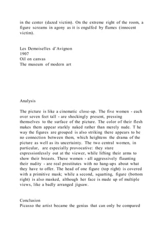 in the center (dazed victim). On the extreme right of the room, a
figure screams in agony as it is engulfed by flames (innocent
victim).
Les Demoiselles d’Avignon
1907
Oil on canvas
The museum of modern art
Analysis
The picture is like a cinematic close-up. The five women - each
over seven feet tall - are shockingly present, pressing
themselves to the surface of the picture. The color of their flesh
makes them appear starkly naked rather than merely nude. T he
way the figures are grouped is also striking there appears to be
no connection between them, which heightens the drama of the
picture as well as its uncertainty. The two central women, in
particular, are especially provocative: they stare
expressionlessly out at the viewer, while lifting their arms to
show their breasts. These women - all aggressively flaunting
their nudity - are real prostitutes with no hang-ups about what
they have to offer. The head of one figure (top right) is covered
with a primitive mask; while a second, squatting, figure (bottom
right) is also masked, although her face is made up of multiple
views, like a badly arranged jigsaw.
Conclusion
Picasso the artist became the genius that can only be compared
 