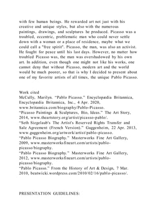 with few human beings. He rewarded art not just with his
creative and unique styles, but also with the numerous
paintings, drawings, and sculptures he produced. Picasso was a
troubled, eccentric, problematic man who could never settle
down with a woman or a place of residence, maybe what we
could call a "free spirit". Picasso, the man, was also an activist.
He fought for peace until his last days. However, no matter how
troubled Picasso was, the man was overshadowed by his own
art. In addition, even though one might not like his works, one
cannot deny that without Picasso, modern art and the world
would be much poorer, so that is why I decided to present about
one of my favorite artists of all times, the unique Pablo Picasso.
Work cited
McCully, Marilyn. “Pablo Picasso.” Encyclopædia Britannica,
Encyclopædia Britannica, Inc., 4 Apr. 2020,
www.britannica.com/biography/Pablo-Picasso.
“Picasso Paintings & Sculptures, Bio, Ideas.” The Art Story,
2014, www.theartstory.org/artist/picasso-pablo/.
“Seth Siegelaub's The Artist's Reserved Rights Transfer and
Sale Agreement (French Version).” Guggenheim, 22 Apr. 2013,
www.guggenheim.org/artwork/artist/pablo-picasso.
“Pablo Picasso Biography.” Masterworks Fine Art Gallery,
2009, www.masterworksfineart.com/artists/pablo-
picasso/biography.
“Pablo Picasso Biography.” Masterworks Fine Art Gallery,
2012, www.masterworksfineart.com/artists/pablo-
picasso/biography.
“Pablo Picasso.” From the History of Art & Design, 7 Mar.
2010, beatwicki.wordpress.com/2010/02/16/pablo-picasso/.
PRESENTATION GUIDELINES:
 