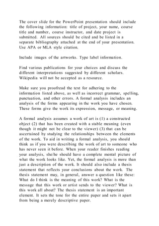 The cover slide for the PowerPoint presentation should include
the following information: title of project, your name, course
title and number, course instructor, and date project is
submitted. All sources should be cited and be listed in a
separate bibliography attached at the end of your presentation.
Use APA or MLA style citation.
Include images of the artworks. Type label information.
Find various publications for your choices and discuss the
different interpretations suggested by different scholars.
Wikipedia will not be accepted as a resource.
Make sure you proofread the text for adhering to the
information listed above, as well as incorrect grammar, spelling,
punctuation, and other errors. A formal analysis includes an
analysis of the forms appearing in the work you have chosen.
These forms give the work its expression, message, or meaning.
A formal analysis assumes a work of art is (1) a constructed
object (2) that has been created with a stable meaning (even
though it might not be clear to the viewer) (3) that can be
ascertained by studying the relationships between the elements
of the work. To aid in writing a formal analysis, you should
think as if you were describing the work of art to someone who
has never seen it before. When your reader finishes reading
your analysis, she/he should have a complete mental picture of
what the work looks like. Yet, the formal analysis is more than
just a description of the work. It should also include a thesis
statement that reflects your conclusions about the work. The
thesis statement may, in general, answer a question like these:
What do I think is the meaning of this work? What is the
message that this work or artist sends to the viewer? What is
this work all about? The thesis statement is an important
element. It sets the tone for the entire paper and sets it apart
from being a merely descriptive paper.
 