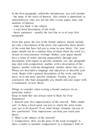 In the first paragraph, called the introduction, you will include:
· the name of the artist (if known), title (which is underlined or
italicizedevery time you use the title in your paper, date, and
medium (if known)
· what you think is the subject
· a very brief description of the work
· thesis statement - usually the last line or so of your first
paragraph.
From that point, the rest of the formal analysis should include
not only a description of the piece, but especially those details
of the work that have led you to come to your thesis. Yet, your
paper should not be a random flow of ideas about the work (i.e.
stream of consciousness writing). Rather, your paper should
have a sense of order, moving purposefully through your
description with regard to specific elements (ex: one paragraph
may deal with composition, another with a description of the
figures, another with the background, another about line, etc.).
Please use descriptive language and adjectives to describe your
work. Begin with a general description of the work, and then
move on to the more specific elements. Finally, in your
conclusion (the final paragraph) you should end your paper with
a restatement of your thesis.
Things to consider when writing a formal analysis (in no
particular order):
Keep in mind that you always need to Back Up Your
Statements!
1. Record your first impression(s) of the artwork. What stands
out? Is there a focal point (an area to which the artist wants
your eye to be drawn)? If so, what formal elements led you to
this conclusion? Your impressions can help you reach your
thesis.
2. What is the subject of the artwork?
3. Composition: How are the parts of the work arranged? Is
there a stable or unstable composition? Is it dynamic? Full of
 