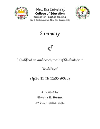 New Era University
College of Education
Center for Teacher Training
No. 9 Central Avenue, New Era, Quezon City
Summary
of
“Identification and Assessment of Students with
Disabilities”
(SpEd 11 Th 12:00-:00PM)
Submitted by:
Sheena E. Bernal
3rd Year / BEEd- SpEd
 