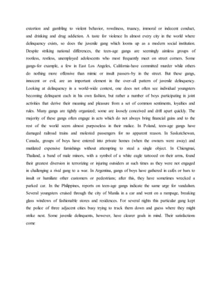 extortion and gambling to violent behavior, rowdiness, truancy, immoral or indecent conduct,
and drinking and drug addiction. A taste for violence In almost every city in the world where
delinquency exists, so does the juvenile gang which looms up as a modern social institution.
Despite striking national differences, the teen-age gangs are seemingly aimless groups of
rootless, restless, unemployed adolescents who most frequently meet on street corners. Some
gangs-for example, a few in East Los Angeles, California-have committed murder while others
do nothing more offensive than mimic or insult passers-by in the street. But these gangs,
innocent or evil, are an important element in the over-all pattern of juvenile delinquency.
Looking at delinquency in a world-wide context, one does not often see individual youngsters
becoming delinquent each in his own fashion, but rather a number of boys participating in joint
activities that derive their meaning and pleasure from a set of common sentiments, loyalties and
rules. Many gangs are tightly organized; some are loosely conceived and drift apart quickly. The
majority of these gangs often engage in acts which do not always bring financial gains and to the
rest of the world seem almost purposeless in their malice. In Poland, teen-age gangs have
damaged railroad trains and molested passengers for no apparent reason. In Saskatchewan,
Canada, groups of boys have entered into private homes (when the owners were away) and
mutilated expensive furnishings without attempting to steal a single object. In Chiengmai,
Thailand, a band of male minors, with a symbol of a white eagle tattooed on their arms, found
their greatest diversion in terrorizing or injuring outsiders at such times as they were not engaged
in challenging a rival gang to a war. In Argentina, gangs of boys have gathered in cafés or bars to
insult or humiliate other customers or pedestrians; after this, they have sometimes wrecked a
parked car. In the Philippines, reports on teen-age gangs indicate the same urge for vandalism.
Several youngsters cruised through the city of Manila in a car and went on a rampage, breaking
glass windows of fashionable stores and residences. For several nights this particular gang kept
the police of three adjacent cities busy trying to track them down and guess where they might
strike next. Some juvenile delinquents, however, have clearer goals in mind. Their satisfactions
come
 