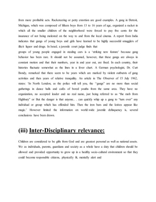 from more profitable acts. Racketeering or petty extortion are good examples. A gang in Detroit,
Michigan, which was composed of fifteen boys from 13 to 16 years of age, organized a racket in
which all the smaller children of the neighborhood were forced to pay five cents for the
insurance of not being molested on the way to and from the local cinema. A report from India
indicates that gangs of young boys and girls have learned to be highly successful smugglers of
illicit liquor and drugs. In Israel, a juvenile court judge finds that
groups of young people engaged in stealing cars is a ‘striking new feature’ because gang
behavior has been rare. It should not be assumed, however, that these gangs are always in
constant motion and that their numbers, year in and year out, are fixed. In each country, their
histories fluctuate somewhat as the lines in a fever chart. A German psychologist, Dr. Curt
Bondy, remarked that there seem to be years which are marked by violent outbursts of gang
activities and then years of relative tranquility. An article in The Observer of 15 July 1962,
states: ‘In North London, as the police will tell you, the ‘‘gangs” are no more than social
gatherings in dance halls and cafés of bored youths from the same area. They have no
organization, no accepted leader and no real name, just being referred to as “the mob from
Highbury” or But the danger is that anyone.. . can quickly whip up a gang to “turn over” any
individual or group which has offended him. Then the iron bars and the knives appear like
magic.’ However limited the information on world-wide juvenile delinquency is, several
conclusions have been drawn.
(iii) Inter-Disciplinary relevance:
Children are considered to be gifts from God and are greatest personal as well as national assets.
We as individuals, parents, guardians and society as a whole have a duty that children should be
allowed and provided opportunity to grow up in a healthy socio-cultural environment so that they
could become responsible citizens, physically fit, mentally alert and
 