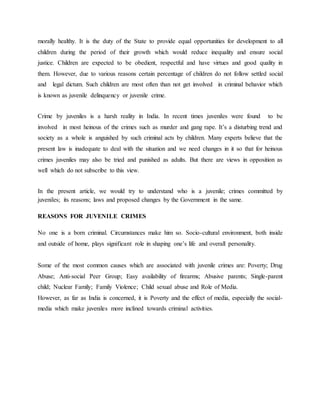morally healthy. It is the duty of the State to provide equal opportunities for development to all
children during the period of their growth which would reduce inequality and ensure social
justice. Children are expected to be obedient, respectful and have virtues and good quality in
them. However, due to various reasons certain percentage of children do not follow settled social
and legal dictum. Such children are most often than not get involved in criminal behavior which
is known as juvenile delinquency or juvenile crime.
Crime by juveniles is a harsh reality in India. In recent times juveniles were found to be
involved in most heinous of the crimes such as murder and gang rape. It’s a disturbing trend and
society as a whole is anguished by such criminal acts by children. Many experts believe that the
present law is inadequate to deal with the situation and we need changes in it so that for heinous
crimes juveniles may also be tried and punished as adults. But there are views in opposition as
well which do not subscribe to this view.
In the present article, we would try to understand who is a juvenile; crimes committed by
juveniles; its reasons; laws and proposed changes by the Government in the same.
REASONS FOR JUVENILE CRIMES
No one is a born criminal. Circumstances make him so. Socio-cultural environment, both inside
and outside of home, plays significant role in shaping one’s life and overall personality.
Some of the most common causes which are associated with juvenile crimes are: Poverty; Drug
Abuse; Anti-social Peer Group; Easy availability of firearms; Abusive parents; Single-parent
child; Nuclear Family; Family Violence; Child sexual abuse and Role of Media.
However, as far as India is concerned, it is Poverty and the effect of media, especially the social-
media which make juveniles more inclined towards criminal activities.
 