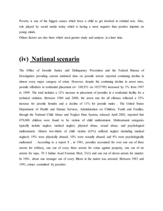 Poverty is one of the biggest causes which force a child to get involved in criminal acts. Also,
role played by social media today which is having a more negative than positive imprints on
young minds.
Others factors are also there which need greater study and analysis at a later time.
(iv) National scenario
The Office of Juvenile Justice and Delinquency Prevention and the Federal Bureau of
Investigation providing current statistical data on juvenile arrests reported continuing decline in
almost every major category of crime. However, despite the continuing decline in arrest rates,
juvenile offenders in residential placement (n= 108,931 on 10/27/99) increased by 3% from 1997
to 1999. The total includes a 12% increase in placement of juveniles in a residential facility for a
technical violation. Between 1980 and 2000, the arrest rate for all offenses reflected a 35%
increase for juvenile females and a decline of 11% for juvenile males . The United States
Department of Health and Human Services, Administration on Children, Youth and Families,
through the National Child Abuse and Neglect Data System, released April 2002, reported that
879,000 children were found to be victims of child maltreatment. Maltreatment categories
typically include neglect, medical neglect, physical abuse, sexual abuse, and psychological
maltreatment. Almost two-thirds of child victims (63%) suffered neglect (including medical
neglect); 19% were physically abused; 10% were sexually abused; and 8% were psychologically
maltreated . According to a report 8 , in 1981, juveniles accounted for over one out of three
arrests for robbery, one out of every three arrests for crime against property, one out of six
arrests for rape, 70 J Indian Acad Forensic Med, 31(1) and one out of eleven arrests for murder.
In 1981, about one teenager out of every fifteen in the nation was arrested. Between 1983 and
1991, crimes committed by juveniles
 