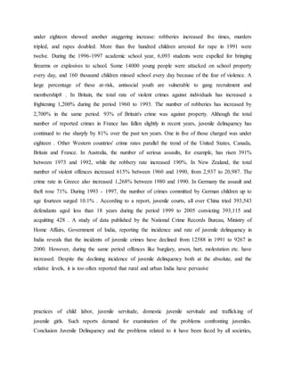 under eighteen showed another staggering increase: robberies increased five times, murders
tripled, and rapes doubled. More than five hundred children arrested for rape in 1991 were
twelve. During the 1996-1997 academic school year, 6,093 students were expelled for bringing
firearms or explosives to school. Some 14000 young people were attacked on school property
every day, and 160 thousand children missed school every day because of the fear of violence. A
large percentage of these at-risk, antisocial youth are vulnerable to gang recruitment and
membership8 . In Britain, the total rate of violent crimes against individuals has increased a
frightening 1,200% during the period 1960 to 1993. The number of robberies has increased by
2,700% in the same period. 93% of Britain's crime was against property. Although the total
number of reported crimes in France has fallen slightly in recent years, juvenile delinquency has
continued to rise sharply by 81% over the past ten years. One in five of those charged was under
eighteen . Other Western countries' crime rates parallel the trend of the United States, Canada,
Britain and France. In Australia, the number of serious assaults, for example, has risen 391%
between 1973 and 1992, while the robbery rate increased 190%. In New Zealand, the total
number of violent offences increased 615% between 1960 and 1990, from 2,937 to 20,987. The
crime rate in Greece also increased 1,268% between 1980 and 1990. In Germany the assault and
theft rose 71%. During 1993 - 1997, the number of crimes committed by German children up to
age fourteen surged 10.1% . According to a report, juvenile courts, all over China tried 393,543
defendants aged less than 18 years during the period 1999 to 2005 convicting 393,115 and
acquitting 428 . A study of data published by the National Crime Records Bureau, Ministry of
Home Affairs, Government of India, reporting the incidence and rate of juvenile delinquency in
India reveals that the incidents of juvenile crimes have declined from 12588 in 1991 to 9267 in
2000. However, during the same period offences like burglary, arson, hurt, molestation etc. have
increased. Despite the declining incidence of juvenile delinquency both at the absolute, and the
relative levels, it is too often reported that rural and urban India have pervasive
practices of child labor, juvenile servitude, domestic juvenile servitude and trafficking of
juvenile girls. Such reports demand for examination of the problems confronting juveniles.
Conclusion Juvenile Delinquency and the problems related to it have been faced by all societies,
 