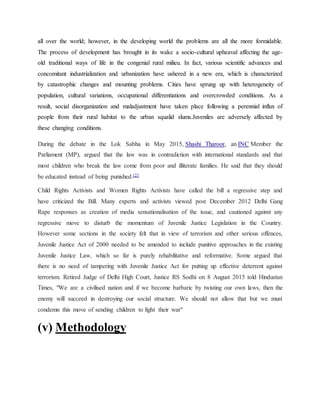 all over the world; however, in the developing world the problems are all the more formidable.
The process of development has brought in its wake a socio-cultural upheaval affecting the age-
old traditional ways of life in the congenial rural milieu. In fact, various scientific advances and
concomitant industrialization and urbanization have ushered in a new era, which is characterized
by catastrophic changes and mounting problems. Cities have sprung up with heterogeneity of
population, cultural variations, occupational differentiations and overcrowded conditions. As a
result, social disorganization and maladjustment have taken place following a perennial influx of
people from their rural habitat to the urban squalid slums.Juveniles are adversely affected by
these changing conditions.
During the debate in the Lok Sabha in May 2015, Shashi Tharoor, an INC Member the
Parliament (MP), argued that the law was in contradiction with international standards and that
most children who break the law come from poor and illiterate families. He said that they should
be educated instead of being punished.[2]
Child Rights Activists and Women Rights Activists have called the bill a regressive step and
have criticized the Bill. Many experts and activists viewed post December 2012 Delhi Gang
Rape responses as creation of media sensationalisation of the issue, and cautioned against any
regressive move to disturb the momentum of Juvenile Justice Legislation in the Country.
However some sections in the society felt that in view of terrorism and other serious offences,
Juvenile Justice Act of 2000 needed to be amended to include punitive approaches in the existing
Juvenile Justice Law, which so far is purely rehabilitative and reformative. Some argued that
there is no need of tampering with Juvenile Justice Act for putting up effective deterrent against
terrorism. Retired Judge of Delhi High Court, Justice RS Sodhi on 8 August 2015 told Hindustan
Times, "We are a civilised nation and if we become barbaric by twisting our own laws, then the
enemy will succeed in destroying our social structure. We should not allow that but we must
condemn this move of sending children to fight their war"
(v) Methodology
 
