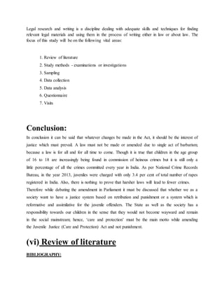 Legal research and writing is a discipline dealing with adequate skills and techniques for finding
relevant legal materials and using them in the process of writing either in law or about law. The
focus of this study will be on the following vital areas:
1. Review of literature
2. Study methods - examinations or investigations
3. Sampling
4. Data collection
5. Data analysis
6. Questionnaire
7. Visits
Conclusion:
In conclusion it can be said that whatever changes be made in the Act, it should be the interest of
justice which must prevail. A law must not be made or amended due to single act of barbarism;
because a law is for all and for all time to come. Though it is true that children in the age group
of 16 to 18 are increasingly being found in commission of heinous crimes but it is still only a
little percentage of all the crimes committed every year in India. As per National Crime Records
Bureau, in the year 2013, juveniles were charged with only 3.4 per cent of total number of rapes
registered in India. Also, there is nothing to prove that harsher laws will lead to fewer crimes.
Therefore while debating the amendment in Parliament it must be discussed that whether we as a
society want to have a justice system based on retribution and punishment or a system which is
reformative and assimilative for the juvenile offenders. The State as well as the society has a
responsibility towards our children in the sense that they would not become wayward and remain
in the social mainstream; hence, ‘care and protection’ must be the main motto while amending
the Juvenile Justice (Care and Protection) Act and not punishment.
(vi) Review of literature
BIBLIOGRAPHY:
 