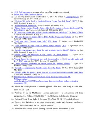1) 2012 Delhi gang rape, a rape case where one of the convicts was a juvenile
2) Odisha State Child Protection Society
3) Got the Presidential assent on December 31, 2015. As notified at Learning the Law, Last
accessed on July 27, 2016 10:01 AM
4) "16-Year-Olds to be Tried as Adults in Extreme Crimes, Says Lok Sabha". NDTV. 7 May
2015. Retrieved 10 May 2015.
5) "Commencement notification" (PDF). Retrieved 15 January 2016
6) "Rajya Sabha passes Juvenile Justice Bill; Jyoti's parents welcome development". The
Indian Express. 22 December 2015. Retrieved 22 December 2015.
7) "SC agrees to examine plea to base juvenile culpability on mental age". The Times of India.
1 August 2013. Retrieved 10 May 2015.
8) "SC Asks Swamy To Inform JJB To Defer Verdict On Juvenile". Tehelka. 31 July 2013.
Retrieved 10 May 2015.
9) "Delhi gang rape: Teenager found guilty". BBC News. 31 August 2015. Retrieved 10
May 2013.
10) "Teen sentenced in rape, death of Indian medical student". CNN. 2 September 2014.
Retrieved 10 May 2015.
11) "Juveniles who commit rape should be tried as adults: Maneka Gandhi". IBNLive. 14 July
2014. Retrieved 10 May 2015.
12) "Juvenile Justice Bill introduced in Lok Sabha". The Indian Express. 12 August 2014.
Retrieved 10 May 2015.
13) "Juvenile Justice Act: Government gives nod for proposal to try 16-18 year olds under adult
laws". DNA India. 22 April 2015. Retrieved 10 May 2015.
14) "Cabinet approves amendments to Juvenile Justice Bill". Business Standard. 22 April 2015.
Retrieved 10 May 2015.
15) "Towards a comprehensive Juvenile Justice law". The Hindu. 18 July 2014. Retrieved 10
May 2015.
16) "Juvenile Justice Bill passed; 16-18 years to face adult laws in heinous crimes". DNA India.
8 May 2015. Retrieved 14 May 2015.
17) http://timesofindia.indiatimes.com/india/Rajya-Sabha-passes-Juvenile-Justice-Bill-
Nirbhayas-mother-
satisfied/articleshow/50285328.cms?utm_source=facebook.com&utm_medium=referral&ut
m_campaign=TOI
18) Becker HS. Social problems: A modern approach, New York, John Wiley & Sons, INC,
1996, pp. 226 – 238.
19) Pradheepa P and K Murlidharan . Juvenile delinquency – a socioeconomic and family
perspective. Soc Welfare. 2005; 51 (10): 9 – 12. 71 Sharma et al : Juvenile delinquency
20) Calhoun C, Light D and Keller S. Sociology, New York, 5th Ed. 1989, Alfred A knopt.
21) Tomovic VA. Definitions in sociology: convergence, conflict and alternative vocabularies,
1979, Diliton Publications Inc. St. Catherine Ontario.
22) National Crime Records Bureau, Ministry of Home Affairs, Government of India
 