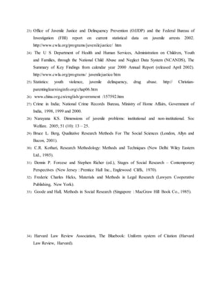 23) Office of Juvenile Justice and Delinquency Prevention (OJJDP) and the Federal Bureau of
Investigation (FBI) report on current statistical data on juvenile arrests 2002.
http://www.cwla.org/programs/juvenilejustice/ htm
24) The U S Department of Health and Human Services, Administration on Children, Youth
and Families, through the National Child Abuse and Neglect Data System (NCANDS), The
Summary of Key Findings from calendar year 2000 Annual Report (released April 2002).
http://www.cwla.org/programs/ juvenilejustice/htm
25) Statistics: youth violence, juvenile delinquency, drug abuse. http:// Christian-
parentinglearninginfo.org/chap06.htm
26) www.china.org.cn/english/government /157592.htm
27) Crime in India; National Crime Records Bureau, Ministry of Home Affairs, Government of
India, 1998, 1999 and 2000.
28) Narayana KS. Dimensions of juvenile problems: institutional and non-institutional. Soc
Welfare. 2005; 51 (10): 13 – 25.
29) Bruce L. Berg, Qualitative Research Methods For The Social Sciences (London, Allyn and
Bacon, 2001).
30) C.R. Kothari, Research Methodology: Methods and Techniques (New Delhi: Wiley Eastern
Ltd., 1985).
31) Dennis P. Forcese and Stephen Richer (ed.), Stages of Social Research – Contemporary
Perspectives (New Jersey : Prentice Hall Inc., Englewood Cliffs, 1970).
32) Frederic Charles Hicks, Materials and Methods in Legal Research (Lawyers Cooperative
Publishing, New York).
33) Goode and Hall, Methods in Social Research (Singapore : MacGraw Hill Book Co., 1985).
34) Harvard Law Review Association, The Bluebook: Uniform system of Citation (Harvard
Law Review, Harvard).
 