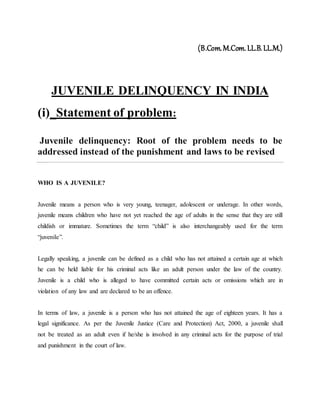 (B.Com.M.Com.LL.B.LL.M.)
JUVENILE DELINQUENCY IN INDIA
(i)_Statement of problem:
Juvenile delinquency: Root of the problem needs to be
addressed instead of the punishment and laws to be revised
WHO IS A JUVENILE?
Juvenile means a person who is very young, teenager, adolescent or underage. In other words,
juvenile means children who have not yet reached the age of adults in the sense that they are still
childish or immature. Sometimes the term “child” is also interchangeably used for the term
“juvenile”.
Legally speaking, a juvenile can be defined as a child who has not attained a certain age at which
he can be held liable for his criminal acts like an adult person under the law of the country.
Juvenile is a child who is alleged to have committed certain acts or omissions which are in
violation of any law and are declared to be an offence.
In terms of law, a juvenile is a person who has not attained the age of eighteen years. It has a
legal significance. As per the Juvenile Justice (Care and Protection) Act, 2000, a juvenile shall
not be treated as an adult even if he/she is involved in any criminal acts for the purpose of trial
and punishment in the court of law.
 