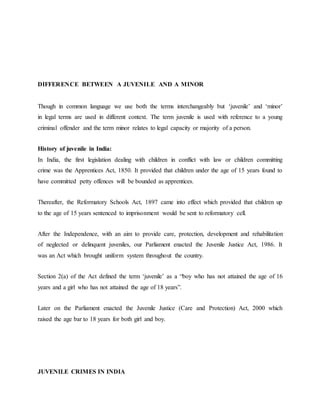 DIFFERENCE BETWEEN A JUVENILE AND A MINOR
Though in common language we use both the terms interchangeably but ‘juvenile’ and ‘minor’
in legal terms are used in different context. The term juvenile is used with reference to a young
criminal offender and the term minor relates to legal capacity or majority of a person.
History of juvenile in India:
In India, the first legislation dealing with children in conflict with law or children committing
crime was the Apprentices Act, 1850. It provided that children under the age of 15 years found to
have committed petty offences will be bounded as apprentices.
Thereafter, the Reformatory Schools Act, 1897 came into effect which provided that children up
to the age of 15 years sentenced to imprisonment would be sent to reformatory cell.
After the Independence, with an aim to provide care, protection, development and rehabilitation
of neglected or delinquent juveniles, our Parliament enacted the Juvenile Justice Act, 1986. It
was an Act which brought uniform system throughout the country.
Section 2(a) of the Act defined the term ‘juvenile’ as a “boy who has not attained the age of 16
years and a girl who has not attained the age of 18 years”.
Later on the Parliament enacted the Juvenile Justice (Care and Protection) Act, 2000 which
raised the age bar to 18 years for both girl and boy.
JUVENILE CRIMES IN INDIA
 