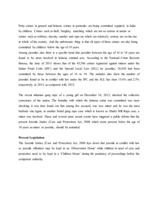 Petty crimes in general and heinous crimes in particular are being committed regularly in India
by children. Crimes such as theft, burglary, snatching which are not so serious in nature or
crimes such as robbery, dacoity, murder and rape etc which are relatively serious are on the rise
in whole of the country. And the unfortunate thing is that all types of these crimes are also being
committed by children below the age of 18 years.
Among juveniles also there is a specific trend that juveniles between the age of 16 to 18 years are
found to be more involved in heinous criminal acts. According to the National Crime Records
Bureau, the data of 2013 shows that of the 43,506 crimes registered against minors under the
Indian Penal Code (IPC) and the Special Local Law (SLL) by juveniles, 28,830 had been
committed by those between the ages of 16 to 18. The statistics also show the number of
juveniles found to be in conflict with law under the IPC and the SLL has risen 13.6% and 2.5%
respectively in 2013, as compared with 2012.
The recent inhuman gang rape of a young girl on December 16, 2013, shocked the collective
conscience of the nation. The brutality with which the heinous crime was committed was most
shocking; it was later found out that among five accused, one was minor and he was the most
barbaric one.Again, in another brutal gang rape case which is known as Shakti Mill Rape case, a
minor was involved. These and several more recent events have triggered a public debate that the
present Juvenile Justice (Care and Protection) Act, 2000 which treats persons below the age of
18 years as minor or juvenile, should be amended.
Present Legislation:
The Juvenile Justice (Care and Protection) Act, 2000 lays down that juvenile in conflict with law
or juvenile offenders may be kept in an ‘Observation Home’ while children in need of care and
protection need to be kept in a ‘Children Home’ during the pendency of proceedings before the
competent authority.
 