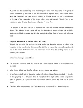 A juvenile can be detained only for a maximum period of 3 years irrespective of the gravity of
offence committed by him and he will be remanded to ‘Special Home’. The Juvenile Justice
(Care and Protection) Act, 2000 provides immunity to the child who is less than 18 Years of age
at the time of the commission of the alleged offence from trial through Criminal Court or any
punishment under Criminal Law in view of Section 17 of the Act.
The purpose of this new Act was to rehabilitate the child and assimilate him/her in mainstream
society. The rationale is that a child still has the possibility of getting reformed due to his/her
tender age and lack of maturity and it is the responsibility of the State to protect and reform the
child.
3. Proposed Amendment in Juvenile Justice Act, 2000:
Recently due to major hue and cry in public against the increasing number of crimes being
committed by the juveniles, the Government has decided to present the proposed amendment in
law in the current Parliament itself. This amendment would have far reaching effects on our
criminal justice system.
In brief major changes are as follows:
 The proposed legislation would be replacing the existing Juvenile Justice (Care and Protection)
Act 2000.
 It has clearly defined and classified offences as petty, serious and heinous.
 It has been noticed that the increasing number of serious offences being committed by juveniles
in the age group of 16-18 years. Thus, in recognition of the rights of the victims alongside the
rights of juveniles, it is proposed that such heinous offences should be dealt with in special
manner.
 Therefore, it has been proposed that if a heinous crime is committed by a person in the age
 