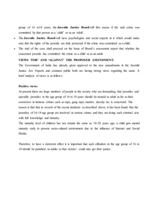 group of 16 to18 years, the Juvenile Justice Board will first assess if the said crime was
committed by that person as a ‘child’ or as an ‘adult’.
 The Juvenile Justice Board will have psychologists and social experts in it which would make
sure that the rights of the juvenile are duly protected if the crime was committed as a child.
 The trial of the case shall proceed on the basis of Board’s assessment report that whether the
concerned juvenile has committed the crime as a child or as an adult.
VIEWS ‘FOR’ AND ‘AGAINST’ THE PROPOSED AMENDMENT:
The Government of India has already given approval to the new amendments in the Juvenile
Justice Act. Experts and common public both are having strong views regarding the same. A
brief analysis of views is as follows:
Positive views:
At present there are large numbers of people in the society who are demanding that juveniles and
specially juveniles in the age group of 16 to 18 years should be treated as adult as far as their
conviction in heinous crimes such as rape, gang rape, murder, dacoity etc. is concerned. The
reason is that that in several of the recent incidents as described above, it has been found that the
juveniles of 16-18 age group are involved in serious crimes and they are doing such criminal acts
with full knowledge and maturity.
The maturity level of children has not remain the same as 10-20 years ago, a child gets mental
maturity early in present socio-cultural environment due to the influence of Internet and Social
Media.
Therefore, to have a deterrent effect it is important that such offenders in the age group of 16 to
18 should be punished as adults so that victims’ could also get their justice.
 