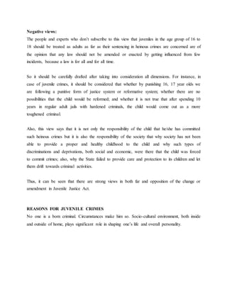 Negative views:
The people and experts who don’t subscribe to this view that juveniles in the age group of 16 to
18 should be treated as adults as far as their sentencing in heinous crimes are concerned are of
the opinion that any law should not be amended or enacted by getting influenced from few
incidents, because a law is for all and for all time.
So it should be carefully drafted after taking into consideration all dimensions. For instance, in
case of juvenile crimes, it should be considered that whether by punishing 16, 17 year olds we
are following a punitive form of justice system or reformative system; whether there are no
possibilities that the child would be reformed; and whether it is not true that after spending 10
years in regular adult jails with hardened criminals, the child would come out as a more
toughened criminal.
Also, this view says that it is not only the responsibility of the child that he/she has committed
such heinous crimes but it is also the responsibility of the society that why society has not been
able to provide a proper and healthy childhood to the child and why such types of
discriminations and deprivations, both social and economic, were there that the child was forced
to commit crimes; also, why the State failed to provide care and protection to its children and let
them drift towards criminal activities.
Thus, it can be seen that there are strong views in both far and opposition of the change or
amendment in Juvenile Justice Act.
REASONS FOR JUVENILE CRIMES
No one is a born criminal. Circumstances make him so. Socio-cultural environment, both inside
and outside of home, plays significant role in shaping one’s life and overall personality.
 