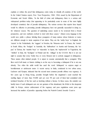 explains or refutes the proof that delinquency exists today in virtually all countries of the world.
In the United Nations report, Five- Year Perspective, 1960- 1964, issued by the Department of
Economic and Social Affairs, ‘In the field of crime and delinquency there is a serious and
widespread problem today (but appearing to be particularly acute in some of the most highly
developed countries): that of juvenile delinquency. The various services that experts have hoped
would be effective in preventing juvenile delinquency have not generally succeeded in doing so,
for whatever reason. The question of underlying causes needs to be reviewed from a broad
perspective, and new methods evolved to deal with these causes.’ Almost every language in the
world now yields a phrase labeling those youngsters of many nations whose behavior or tastes
are different enough to incite suspicion if not alarm. They are the ‘teddy boys’ in England, the
‘nozem’ in the Netherlands, the ‘raggare’ in Sweden, the ‘blousons noirs’ in France, the ‘tsotsis’
in South Africa, the ‘bodgies’ in Australia, the ‘halbstarken’ in Austria and Germany, the ‘tai-
pau’ in Taiwan, the ‘mambo boys’ or ‘taiyozuku’ in Japan, the ‘tapkaroschi’ in Yugoslavia, the
‘vitelloni’ in Italy, the ‘hooligans’ in Poland and the .‘stiliugyi’ in the U.S.S.R. But it is not our
right to assume that every Teddy boy or every blouson noir is actively engaged in delinquency.
These names often mislead people. It is unjust to assume automatically that a youngster. Who
likes rock‘n’roll music or bizarre clothing is on his way to becoming a delinquent if he is not one
already. Too often the adult world has used the word ‘delinquent’ to express anger or
bewilderment at adolescent tastes A recent survey in India, conducted in two urban areas,
Lucknow and Kanpur, indicated that the second most common juvenile offence was vagrancy. A
few years ago in Hong Kong, juveniles brought before the magistrate’s court reached the
startling figure of more than 55,000 and yet over 90 per cent of them had committed only
technical breaches of the law such as hawking without a license. In these cases, the outsider can
hardly know if such delinquent acts are not gestures of the abandoned, the ill-fed or the desperate
child. In Kenya, stricter enforcement of the vagrancy and pass regulations some years ago
increased the number of juveniles appearing before the Nairobi Central Juvenile Court to
 
