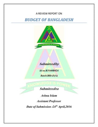 A REVIEW REPORT ON
BUDGET OF BANGLADESH
Submittedby
Id no.B3160B024
Batch.BBA3(A)
Submittedto
Ashna Islam
Assistant Professor
Date of Submission :24th
April,2016
 