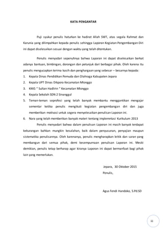 iii
KATA PENGANTAR
Puji syukur penulis haturkan ke hadirat Allah SWT, atas segala Rahmat dan
Karunia yang dilimpahkan kepada penulis sehingga Laporan Kegiatan Pengembangan Diri
ini dapat diselesaikan sesuai dengan waktu yang telah ditentukan.
Penulis menyadari sepenuhnya bahwa Laporan ini dapat diselesaikan berkat
adanya bantuan, bimbingan, dorongan dan petunjuk dari berbagai pihak. Oleh karena itu
penulis mengucapkan terima kasih dan penghargaan yang sebesar – besarnya kepada:
1. Kepala Dinas Pendidikan Pemuda dan Olahraga Kabupaten Jepara
2. Kepala UPT Dinas Dikpora Kecamatan Mlonggo
3. KKKS “ Sultan Hadlirin “ Kecamatan Mlonggo
4. Kepala Sekolah SDN 2 Sinanggul
5. Teman-teman seprofesi yang telah banyak membantu menggantikan mengajar
sementar ketika penulis mengikuti kegiatan pengembangan diri dan juga
memberikan motivasi untuk segera menyelesaikan penulisan Laporan ini.
6. Nara yang telah memberikan banyak materi tentang implemntasi Kurikulum 2013
Penulis menyadari bahwa dalam penulisan Laporan ini masih banyak terdapat
kekurangan bahkan mungkin kesalahan, baik dalam penyusunan, penyajian maupun
sistematika penulisannya. Oleh karenanya, penulis mengharapkan kritik dan saran yang
membangun dari semua pihak, demi kesempurnaan penulisan Laporan ini. Meski
demikian, penulis tetap berharap agar kiranya Laporan ini dapat bermanfaat bagi pihak
lain yang memerlukan.
Jepara, 30 Oktober 2015
Penulis,
Agus Fendi Handoko, S.Pd.SD
 