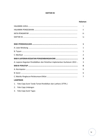 iv
DAFTAR ISI
Halaman
HALAMAN JUDUL.................................................................................................... i
HALAMAN PENGESAHAN ....................................................................................... ii
KATA PENGANTAR ................................................................................................. iii
DAFTAR ISI ............................................................................................................. iv
BAB I PENDAHULUAN ...................................................................................... 1
A. Latar Belakang .................................................................................................... 1
B. Tujuan ................................................................................................................. 1
C. Manfaat ............................................................................................................. 2
BAB II LAPORAN KEGIATAN PENGEMBANGAN DIRI ........................................... 3
A. Laporan Kegiatan Pendiddikan dan Pelatihan Implementasi Kurikulum 2013 .. 3
BAB III PENUTUP ............................................................................................... 6
A. Kesimpulan ......................................................................................................... 6
B. Saran ................................................................................................................... 6
C. Matriks Ringkasan Pelaksanaan Diklat .............................................................. 7
LAMPIRAN
1. Foto Copy Surat Tanda Tamat Pendidikan dan Latihan ( STTPL )
2. Foto Copy Undangan
3. Foto Copy Surat Tugas
 