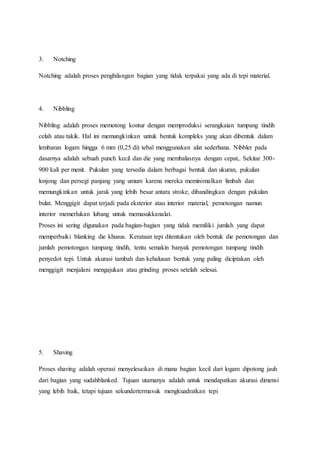 3. Notching 
Notching adalah proses penghilangan bagian yang tidak terpakai yang ada di tepi material. 
4. Nibbling 
Nibbling adalah proses memotong kontur dengan memproduksi serangkaian tumpang tindih 
celah atau takik. Hal ini memungkinkan untuk bentuk kompleks yang akan dibentuk dalam 
lembaran logam hingga 6 mm (0,25 di) tebal menggunakan alat sederhana. Nibbler pada 
dasarnya adalah sebuah punch kecil dan die yang membalasnya dengan cepat,. Sekitar 300- 
900 kali per menit. Pukulan yang tersedia dalam berbagai bentuk dan ukuran, pukulan 
lonjong dan persegi panjang yang umum karena mereka meminimalkan limbah dan 
memungkinkan untuk jarak yang lebih besar antara stroke, dibandingkan dengan pukulan 
bulat. Menggigit dapat terjadi pada eksterior atau interior material, pemotongan namun 
interior memerlukan lubang untuk memasukkanalat. 
Proses ini sering digunakan pada bagian-bagian yang tidak memiliki jumlah yang dapat 
memperbaiki blanking die khusus. Kerataan tepi ditentukan oleh bentuk die pemotongan dan 
jumlah pemotongan tumpang tindih, tentu semakin banyak pemotongan tumpang tindih 
penyedot tepi. Untuk akurasi tambah dan kehalusan bentuk yang paling diciptakan oleh 
menggigit menjalani mengajukan atau grinding proses setelah selesai. 
5. Shaving 
Proses shaving adalah operasi menyelesaikan di mana bagian kecil dari logam dipotong jauh 
dari bagian yang sudahblanked. Tujuan utamanya adalah untuk mendapatkan akurasi dimensi 
yang lebih baik, tetapi tujuan sekundertermasuk mengkuadratkan tepi 
 