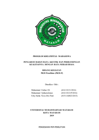 PROGRAM KREATIFITAS MAHASISWA
PENGARUH BAHAN BATA AKUSTIK DAN PERBANDINGAN
KUALITASNYA DENGAN BATA MERAH BIASA
BIDANG KEGIATAN
PKM Penelitian (PKM-P)
Diusulkan Oleh :
Muhammad Farhan ES (416110131/2016)
Muhammad Syifaurrahman (416110121P/2016)
Feby Harlia Nova Dwi Putri (41511A0023/2015)
UNIVERSITAS MUHAMMADYAH MATARAM
KOTA MATARAM
2019
PENGESAHAN PKM-PENELITIAN
 