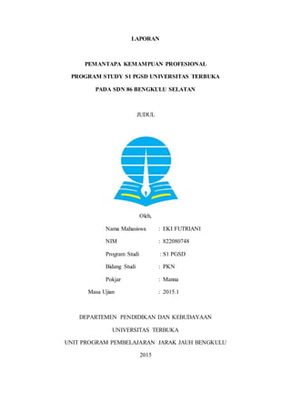 LAPORAN
PEMANTAPA KEMAMPUAN PROFESIONAL
PROGRAM STUDY S1 PGSD UNIVERSITAS TERBUKA
PADA SDN 86 BENGKULU SELATAN
JUDUL
Oleh,
Nama Mahasiswa : EKI FUTRIANI
NIM : 822080748
Program Studi : S1 PGSD
Bidang Studi : PKN
Pokjar : Manna
Masa Ujian : 2015.1
DEPARTEMEN PENDIDIKAN DAN KEBUDAYAAN
UNIVERSITAS TERBUKA
UNIT PROGRAM PEMBELAJARAN JARAK JAUH BENGKULU
2015
 