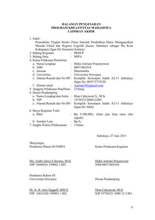 HALAMAN PENGESAHAN
                PROGRAM KREATIVITAS MAHASISWA
                        LAPORAN AKHIR

1. Judul :
      Pemodelan Tingkat Risiko Putus Sekolah Pendidikan Dasar Menggunakan
      Metode Chaid dan Regresi Logistik (kasus: Indralaya sebagai Ibu Kota
      Kabupaten Ogan Ilir Sumatera Selatan)
2. Bidang Kegiatan              : PKM-P
3. Bidang Ilmu                  : MIPA
4. Ketua Pelaksana Penelitian
   a. Nama Lengkap              : Didin Astriani Prasetyowati
   b. NIM                       : 08071001018
   c. Jurusan                   : Matematika
   d. Universitas               : Universitas Sriwijaya
   e. Alamat Rumah dan No HP : Komplek Serumpun Indah A2-11 Indralaya
                                   Ogan Ilir, 085273778320
   f. Alamat email              : Astriani59@gmail.com
5. Anggota Pelaksana Penelitian : 2 Orang
6. Dosen Pendamping
   a. Nama Lengkap dan Gelar : Dian Cahyawati S., M.Si
   b. NIP                       : 197303212000122001
   c. Alamat Rumah dan No HP : Komplek Serumpun Indah A2-11 Indralaya
                                   Ogan Ilir 30662
6. Biaya Kegiatan Total
   a. Dikti                     : Rp 5.500.000,- (lima juta lima ratus ribu
                                   rupiah)
   b. Sumber Lain               : Rp 0,-
7. Jangka Waktu Pelaksanaan : 5 bulan


                                                Indralaya, 27 Juni 2011

Menyetujui,
Pembantu Dekan III FMIPA                       Ketua Pelaksana Kegiatan



Drs. Endro Setyo Cahyono, M.Si                 Didin Astriani Prasetywati
NIP 19640926 199002 1 002                      NIM 08071001018


Pembantu Rektor III
Universitas Sriwijaya                          Dosen Pendamping


Dr. Ir. H. Anis Saggaff, MSCE                  Dian Cahyawati, M.Si
NIP 19621028 198903 1 002                      NIP 19730321 2000 12 2 001



                                                                            ii
 