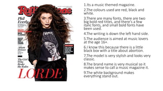 1.Its a music themed magazine. 
2.The colours used are red, black and 
white. 
3.There are many fonts, there are two 
big bold red titles, and there's a few 
italic fonts, and small bold fonts have 
been used. 
4.The writing is down the left hand side. 
5.The audience is aimed at music lovers 
at the age 16+. 
6.I know this because there is a little 
black box with a title about abortion. 
7.The model is very stylish and looks very 
classic. 
8.The brand name is very musical so it 
makes sense to call a music magazine it. 
9.The white background makes 
everything stand out. 
 