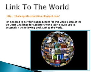 http://challengesforeducation.blogspot.com/
I'm honored to be your Inspire Leader for this week’s stop of the
30 Goals Challenge for Educators world tour. I invite you to
accomplish the following goal, Link to the World.
 