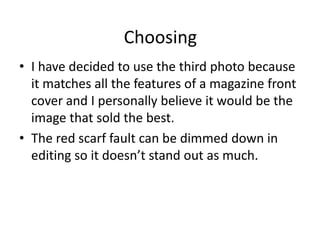 Choosing
• I have decided to use the third photo because
  it matches all the features of a magazine front
  cover and I personally believe it would be the
  image that sold the best.
• The red scarf fault can be dimmed down in
  editing so it doesn’t stand out as much.
 