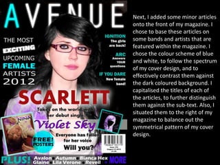 Next, I added some minor articles
onto the front of my magazine. I
chose to base these articles on
some bands and artists that are
featured within the magazine. I
chose the colour scheme of blue
and white, to follow the spectrum
of my cover design, and to
effectively contrast them against
the dark coloured background. I
capitalised the titles of each of
the articles, to further distinguish
them against the sub-text. Also, I
situated them to the right of my
magazine to balance out the
symmetrical pattern of my cover
design.
 