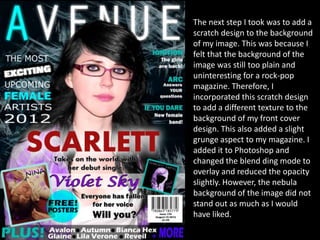 The next step I took was to add a
scratch design to the background
of my image. This was because I
felt that the background of the
image was still too plain and
uninteresting for a rock-pop
magazine. Therefore, I
incorporated this scratch design
to add a different texture to the
background of my front cover
design. This also added a slight
grunge aspect to my magazine. I
added it to Photoshop and
changed the blend ding mode to
overlay and reduced the opacity
slightly. However, the nebula
background of the image did not
stand out as much as I would
have liked.
 