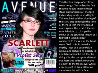 This the final image of my front
cover design. To combat the fact
that the nebula image did not
stand out sufficiently, I changed
its blending mode to vivid light.
This emphasised the colouring of
the stars, and enhanced the tone
of them so that they stood out
more against the scratch theme.
Also, I decided to change the
colour of the scratches image, as I
felt that it lacked colour
compared to the rest of the front
cover. To do this, I created an
overlay layer of a purple/blue
colour, and reduced its opacity to
a suitable amount. I felt that by
doing this, the background stood
out more and added a rock-pop
element to the front cover whilst
ensuring not to draw attention
away from the artist’s face.
 